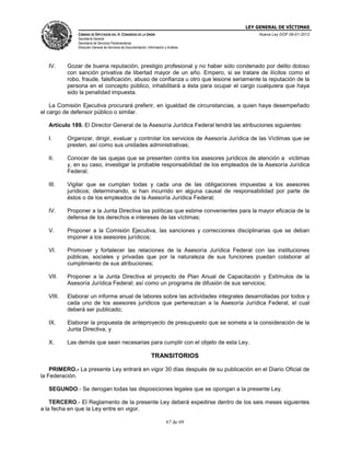 LEY GENERAL DE VÍCTIMAS
CÁMARA DE DIPUTADOS DEL H. CONGRESO DE LA UNIÓN

Nueva Ley DOF 09-01-2013

Secretaría General
Secretaría de Servicios Parlamentarios
Dirección General de Servicios de Documentación, Información y Análisis

IV.

Gozar de buena reputación, prestigio profesional y no haber sido condenado por delito doloso
con sanción privativa de libertad mayor de un año. Empero, si se tratare de ilícitos como el
robo, fraude, falsificación, abuso de confianza u otro que lesione seriamente la reputación de la
persona en el concepto público, inhabilitará a ésta para ocupar el cargo cualquiera que haya
sido la penalidad impuesta.

La Comisión Ejecutiva procurará preferir, en igualdad de circunstancias, a quien haya desempeñado
el cargo de defensor público o similar.
Artículo 189. El Director General de la Asesoría Jurídica Federal tendrá las atribuciones siguientes:
I.

Organizar, dirigir, evaluar y controlar los servicios de Asesoría Jurídica de las Víctimas que se
presten, así como sus unidades administrativas;

II.

Conocer de las quejas que se presenten contra los asesores jurídicos de atención a víctimas
y, en su caso, investigar la probable responsabilidad de los empleados de la Asesoría Jurídica
Federal;

III.

Vigilar que se cumplan todas y cada una de las obligaciones impuestas a los asesores
jurídicos; determinando, si han incurrido en alguna causal de responsabilidad por parte de
éstos o de los empleados de la Asesoría Jurídica Federal;

IV.

Proponer a la Junta Directiva las políticas que estime convenientes para la mayor eficacia de la
defensa de los derechos e intereses de las víctimas;

V.

Proponer a la Comisión Ejecutiva, las sanciones y correcciones disciplinarias que se deban
imponer a los asesores jurídicos;

VI.

Promover y fortalecer las relaciones de la Asesoría Jurídica Federal con las instituciones
públicas, sociales y privadas que por la naturaleza de sus funciones puedan colaborar al
cumplimiento de sus atribuciones;

VII.

Proponer a la Junta Directiva el proyecto de Plan Anual de Capacitación y Estímulos de la
Asesoría Jurídica Federal; así como un programa de difusión de sus servicios;

VIII.

Elaborar un informe anual de labores sobre las actividades integrales desarrolladas por todos y
cada uno de los asesores jurídicos que pertenezcan a la Asesoría Jurídica Federal, el cual
deberá ser publicado;

IX.

Elaborar la propuesta de anteproyecto de presupuesto que se someta a la consideración de la
Junta Directiva, y

X.

Las demás que sean necesarias para cumplir con el objeto de esta Ley.

TRANSITORIOS
PRIMERO.- La presente Ley entrará en vigor 30 días después de su publicación en el Diario Oficial de
la Federación.
SEGUNDO.- Se derogan todas las disposiciones legales que se opongan a la presente Ley.
TERCERO.- El Reglamento de la presente Ley deberá expedirse dentro de los seis meses siguientes
a la fecha en que la Ley entre en vigor.
67 de 69

 