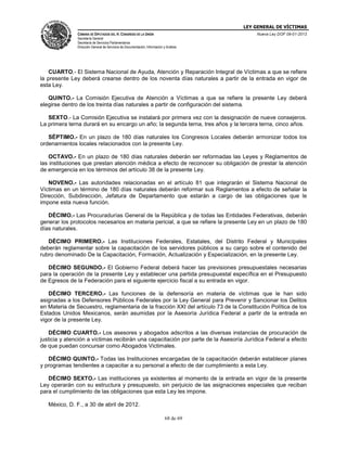 LEY GENERAL DE VÍCTIMAS
CÁMARA DE DIPUTADOS DEL H. CONGRESO DE LA UNIÓN

Nueva Ley DOF 09-01-2013

Secretaría General
Secretaría de Servicios Parlamentarios
Dirección General de Servicios de Documentación, Información y Análisis

CUARTO.- El Sistema Nacional de Ayuda, Atención y Reparación Integral de Víctimas a que se refiere
la presente Ley deberá crearse dentro de los noventa días naturales a partir de la entrada en vigor de
esta Ley.
QUINTO.- La Comisión Ejecutiva de Atención a Víctimas a que se refiere la presente Ley deberá
elegirse dentro de los treinta días naturales a partir de configuración del sistema.
SEXTO.- La Comisión Ejecutiva se instalará por primera vez con la designación de nueve consejeros.
La primera terna durará en su encargo un año; la segunda terna, tres años y la tercera terna, cinco años.
SÉPTIMO.- En un plazo de 180 días naturales los Congresos Locales deberán armonizar todos los
ordenamientos locales relacionados con la presente Ley.
OCTAVO.- En un plazo de 180 días naturales deberán ser reformadas las Leyes y Reglamentos de
las instituciones que prestan atención médica a efecto de reconocer su obligación de prestar la atención
de emergencia en los términos del artículo 38 de la presente Ley.
NOVENO.- Las autoridades relacionadas en el artículo 81 que integrarán el Sistema Nacional de
Víctimas en un término de 180 días naturales deberán reformar sus Reglamentos a efecto de señalar la
Dirección, Subdirección, Jefatura de Departamento que estarán a cargo de las obligaciones que le
impone esta nueva función.
DÉCIMO.- Las Procuradurías General de la República y de todas las Entidades Federativas, deberán
generar los protocolos necesarios en materia pericial, a que se refiere la presente Ley en un plazo de 180
días naturales.
DÉCIMO PRIMERO.- Las Instituciones Federales, Estatales, del Distrito Federal y Municipales
deberán reglamentar sobre la capacitación de los servidores públicos a su cargo sobre el contenido del
rubro denominado De la Capacitación, Formación, Actualización y Especialización, en la presente Ley.
DÉCIMO SEGUNDO.- El Gobierno Federal deberá hacer las previsiones presupuestales necesarias
para la operación de la presente Ley y establecer una partida presupuestal específica en el Presupuesto
de Egresos de la Federación para el siguiente ejercicio fiscal a su entrada en vigor.
DÉCIMO TERCERO.- Las funciones de la defensoría en materia de víctimas que le han sido
asignadas a los Defensores Públicos Federales por la Ley General para Prevenir y Sancionar los Delitos
en Materia de Secuestro, reglamentaria de la fracción XXI del artículo 73 de la Constitución Política de los
Estados Unidos Mexicanos, serán asumidas por la Asesoría Jurídica Federal a partir de la entrada en
vigor de la presente Ley.
DÉCIMO CUARTO.- Los asesores y abogados adscritos a las diversas instancias de procuración de
justicia y atención a víctimas recibirán una capacitación por parte de la Asesoría Jurídica Federal a efecto
de que puedan concursar como Abogados Victimales.
DÉCIMO QUINTO.- Todas las Instituciones encargadas de la capacitación deberán establecer planes
y programas tendientes a capacitar a su personal a efecto de dar cumplimiento a esta Ley.
DÉCIMO SEXTO.- Las instituciones ya existentes al momento de la entrada en vigor de la presente
Ley operarán con su estructura y presupuesto, sin perjuicio de las asignaciones especiales que reciban
para el cumplimiento de las obligaciones que esta Ley les impone.
México, D. F., a 30 de abril de 2012.
68 de 69

 