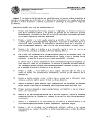 LEY GENERAL DE VÍCTIMAS
CÁMARA DE DIPUTADOS DEL H. CONGRESO DE LA UNIÓN

Nueva Ley DOF 09-01-2013

Secretaría General
Secretaría de Servicios Parlamentarios
Dirección General de Servicios de Documentación, Información y Análisis

Artículo 7. Los derechos de las víctimas que prevé la presente Ley son de carácter enunciativo, y
deberán ser interpretados de conformidad con lo dispuesto en la Constitución, los tratados y las leyes
aplicables en materia de atención a víctimas, favoreciendo en todo tiempo la protección más amplia de
sus derechos.
Las víctimas tendrán, entre otros, los siguientes derechos:
I.

Derecho a ser tratadas con humanidad y respeto de su dignidad y sus derechos humanos por
parte de los servidores públicos y, en general, del personal de las instituciones públicas
responsables del cumplimiento de esta Ley, así como por parte de los particulares que cuenten
con convenios para brindar servicios a las víctimas;

II.

Derecho a solicitar y a recibir ayuda, asistencia y atención en forma oportuna, rápida,
equitativa, gratuita y efectiva por personal especializado en atención al daño sufrido desde la
comisión del hecho victimizante, con independencia del lugar en donde ella se encuentre; así
como a que esa ayuda, asistencia y atención no dé lugar, en ningún caso, a un nuevo trauma;

III.

Derecho a la verdad, a la justicia y a la reparación integral a través de recursos y
procedimientos accesibles, apropiados, suficientes, rápidos y eficaces;

IV.

Las víctimas, con independencia de que se encuentren dentro un procedimiento penal o de
cualquier otra índole, tienen derecho a la protección del Estado, incluido su bienestar físico y
psicológico y la seguridad de su entorno, con respeto a su dignidad y privacidad.
Lo anterior incluye el derecho a la protección de su intimidad contra injerencias ilegítimas, así
como derecho a contar ella y sus familiares con medidas de protección eficaces cuando su
vida o integridad personal o libertad personal sean amenazadas o se hallen en riesgo en razón
de su condición de víctima y/o del ejercicio de sus derechos;

V.

Derecho a solicitar y a recibir información clara, precisa y accesible sobre las rutas y los
medios de acceso a los procedimientos, mecanismos y medidas que se establecen en la
presente Ley;

VI.

Derecho a solicitar, acceder y recibir, en forma clara y precisa, toda la información oficial
necesaria para lograr el pleno ejercicio de cada uno de sus derechos;

VII.

Derecho a obtener en forma oportuna, rápida y efectiva todos los documentos que requiera
para el ejercicio de sus derechos, entre éstos, los documentos de identificación y las visas;

VIII.

Derecho a conocer el estado de los procesos judiciales y administrativos en los que tenga un
interés como interviniente;

IX.

Derecho a ser efectivamente escuchada por la autoridad respectiva, cuando se encuentre
presente en la audiencia, diligencia o en cualquier otra actuación y antes de que la autoridad
se pronuncie;

X.

Derecho a la notificación de las resoluciones que se dicten en el Sistema relativas a las
solicitudes de ingreso y de medidas de ayuda, de asistencia y reparación integral;

XI.

Derecho a que su consulado sea inmediatamente notificado conforme a las normas
internacionales que protegen el derecho a la asistencia consular, cuando se trate de víctimas
extranjeras;

7 de 69

 
