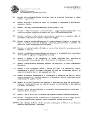 LEY GENERAL DE VÍCTIMAS
CÁMARA DE DIPUTADOS DEL H. CONGRESO DE LA UNIÓN

Nueva Ley DOF 09-01-2013

Secretaría General
Secretaría de Servicios Parlamentarios
Dirección General de Servicios de Documentación, Información y Análisis

XII.

Derecho a la reunificación familiar cuando por razón de su tipo de victimización su núcleo
familiar se haya dividido;

XIII.

Derecho a retornar a su lugar de origen o a reubicarse en condiciones de voluntariedad,
seguridad y dignidad;

XIV.

Derecho a acudir y a participar en escenarios de diálogo institucional;

XV.

Derecho a ser beneficiaria de las acciones afirmativas y programas sociales adelantados por el
Estado para proteger y garantizar su derecho a la vida en condiciones de dignidad;

XVI.

Derecho a participar en la formulación, implementación y seguimiento de la política pública de
prevención, ayuda, atención, asistencia y reparación integral;

XVII.

Derecho a que las políticas públicas que son implementadas con base en la presente Ley
tengan un enfoque transversal de género y diferencial, particularmente en atención a la
infancia, los adultos mayores y población indígena;

XVIII. Derecho a no ser discriminadas ni limitadas en sus derechos, salvo en los casos expresamente
señalados en esta Ley;
XIX.

Derecho a recibir tratamiento especializado que le permita su rehabilitación física y psicológica
con la finalidad de lograr su reintegración a la sociedad;

XX.

Derecho a acceder a los mecanismos de justicia disponibles para determinar la
responsabilidad en la comisión del delito o de la violación de los derechos humanos;

XXI.

Derecho a tomar decisiones informadas sobre las vías de acceso a la justicia o mecanismos
alternativos;

XXII.

Derecho a una investigación pronta y efectiva que lleve a la identificación, captura,
procesamiento y sanción de manera adecuada de todos los responsables del daño, al
esclarecimiento de los hechos y a la reparación del daño;

XXIII. Derecho a participar activamente en la búsqueda de la verdad de los hechos y en los
mecanismos de acceso a la justicia que estén a su disposición, conforme a los procedimientos
establecidos en la ley de la materia;
XXIV. Derecho a expresar libremente sus opiniones y preocupaciones ante las autoridades e
instancias correspondientes, y a que éstas, en su caso, sean consideradas en las decisiones
que afecten sus intereses;
XXV. Derecho a ejercer los recursos legales en contra de las decisiones que afecten sus intereses y
el ejercicio de sus derechos;
XXVI. Derecho a que se les otorgue, en los casos que procedan, la ayuda provisional/humanitaria;
XXVII. Derecho a recibir gratuitamente la asistencia de un intérprete o traductor de su lengua, en caso
de que no hablen el idioma español o tengan discapacidad auditiva, verbal o visual;
XXVIII. Derecho a trabajar de forma colectiva con otras víctimas para la defensa de sus derechos,
incluida su reincorporación a la sociedad;

8 de 69

 