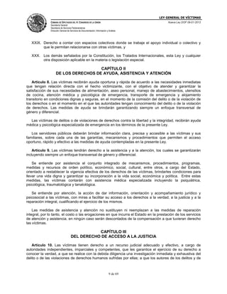 LEY GENERAL DE VÍCTIMAS
CÁMARA DE DIPUTADOS DEL H. CONGRESO DE LA UNIÓN

Nueva Ley DOF 09-01-2013

Secretaría General
Secretaría de Servicios Parlamentarios
Dirección General de Servicios de Documentación, Información y Análisis

XXIX. Derecho a contar con espacios colectivos donde se trabaje el apoyo individual o colectivo y
que le permitan relacionarse con otras víctimas, y
XXX. Los demás señalados por la Constitución, los Tratados Internacionales, esta Ley y cualquier
otra disposición aplicable en la materia o legislación especial.

CAPÍTULO II
DE LOS DERECHOS DE AYUDA, ASISTENCIA Y ATENCIÓN
Artículo 8. Las víctimas recibirán ayuda oportuna y rápida de acuerdo a las necesidades inmediatas
que tengan relación directa con el hecho victimizante, con el objetivo de atender y garantizar la
satisfacción de sus necesidades de alimentación, aseo personal, manejo de abastecimientos, utensilios
de cocina, atención médica y psicológica de emergencia, transporte de emergencia y alojamiento
transitorio en condiciones dignas y seguras, en el momento de la comisión del delito o de la violación de
los derechos o en el momento en el que las autoridades tengan conocimiento del delito o de la violación
de derechos. Las medidas de ayuda se brindarán garantizando siempre un enfoque transversal de
género y diferencial.
Las víctimas de delitos o de violaciones de derechos contra la libertad y la integridad, recibirán ayuda
médica y psicológica especializada de emergencia en los términos de la presente Ley.
Los servidores públicos deberán brindar información clara, precisa y accesible a las víctimas y sus
familiares, sobre cada una de las garantías, mecanismos y procedimientos que permiten el acceso
oportuno, rápido y efectivo a las medidas de ayuda contempladas en la presente Ley.
Artículo 9. Las víctimas tendrán derecho a la asistencia y a la atención, los cuales se garantizarán
incluyendo siempre un enfoque transversal de género y diferencial.
Se entiende por asistencia el conjunto integrado de mecanismos, procedimientos, programas,
medidas y recursos de orden político, económico, social, cultural, entre otros, a cargo del Estado,
orientado a restablecer la vigencia efectiva de los derechos de las víctimas, brindarles condiciones para
llevar una vida digna y garantizar su incorporación a la vida social, económica y política. Entre estas
medidas, las víctimas contarán con asistencia médica especializada incluyendo la psiquiátrica,
psicológica, traumatológica y tanatológica.
Se entiende por atención, la acción de dar información, orientación y acompañamiento jurídico y
psicosocial a las víctimas, con miras a facilitar su acceso a los derechos a la verdad, a la justicia y a la
reparación integral, cualificando el ejercicio de los mismos.
Las medidas de asistencia y atención no sustituyen ni reemplazan a las medidas de reparación
integral, por lo tanto, el costo o las erogaciones en que incurra el Estado en la prestación de los servicios
de atención y asistencia, en ningún caso serán descontados de la compensación a que tuvieran derecho
las víctimas.

CAPÍTULO III
DEL DERECHO DE ACCESO A LA JUSTICIA
Artículo 10. Las víctimas tienen derecho a un recurso judicial adecuado y efectivo, a cargo de
autoridades independientes, imparciales y competentes, que les garantice el ejercicio de su derecho a
conocer la verdad, a que se realice con la debida diligencia una investigación inmediata y exhaustiva del
delito o de las violaciones de derechos humanos sufridas por ellas; a que los autores de los delitos y de

9 de 69

 