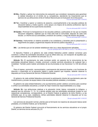 10 de 68
XII Bis.- Diseñar y aplicar los instrumentos de evaluación que consideren necesarios para garantizar
la calidad educativa en el ámbito de su competencia, atendiendo los lineamientos que en
ejercicio de sus atribuciones emita el Instituto Nacional para la Evaluación de la Educación;
Fracción adicionada DOF 11-09-2013
XII Ter.- Coordinar y operar un sistema de asesoría y acompañamiento a las escuelas públicas de
educación básica y media superior, como apoyo a la mejora de la práctica profesional, bajo la
responsabilidad de los supervisores escolares;
Fracción adicionada DOF 11-09-2013
XII Quáter.- Promover la transparencia en las escuelas públicas y particulares en las que se imparta
educación obligatoria, vigilando que se rinda ante toda la comunidad, después de cada ciclo
escolar, un informe de sus actividades y rendición de cuentas, a cargo del director del plantel;
Fracción adicionada DOF 11-09-2013
XII Quintus.- Instrumentar un sistema accesible a los ciudadanos y docentes para la presentación y
seguimiento de quejas y sugerencias respecto del servicio público educativo, y
Fracción adicionada DOF 11-09-2013
XIII.- Las demás que con tal carácter establezcan esta Ley y otras disposiciones aplicables.
Fracción reformada DOF 02-06-2006 (se recorre), 17-04-2009 (se recorre)
El Ejecutivo Federal y el gobierno de cada entidad federativa podrán celebrar convenios para
coordinar o unificar las actividades educativas a que se refiere esta Ley, con excepción de aquéllas que,
con carácter exclusivo, les confieren los artículos 12 y 13.
Artículo 15.- El ayuntamiento de cada municipio podrá, sin perjuicio de la concurrencia de las
autoridades educativas federal y locales, promover y prestar servicios educativos de cualquier tipo o
modalidad. También podrá realizar actividades de las enumeradas en las fracciones V a VIII del artículo
14.
Para el ingreso, promoción, reconocimiento y permanencia del personal docente o con funciones de
dirección o supervisión en la educación básica y media superior que impartan, deberán observar lo
dispuesto por la Ley General del Servicio Profesional Docente.
Párrafo adicionado DOF 11-09-2013
El gobierno de cada entidad federativa promoverá la participación directa del ayuntamiento para dar
mantenimiento y proveer de equipo básico a las escuelas públicas estatales y municipales.
El gobierno de cada entidad federativa y los ayuntamientos podrán celebrar convenios para coordinar
o unificar sus actividades educativas y cumplir de mejor manera las responsabilidades a su cargo.
Artículo 16.- Las atribuciones relativas a la educación inicial, básica -incluyendo la indígena- y
especial que los artículos 11, 13, 14 y demás señalan para las autoridades educativas locales en sus
respectivas competencias, corresponderán, en el Distrito Federal al gobierno de dicho Distrito y a las
entidades que, en su caso, establezca; dichas autoridades deberán observar lo dispuesto por la Ley
General del Servicio Profesional Docente.
Párrafo reformado DOF 11-09-2013
Los servicios de educación normal y demás para la formación de maestros de educación básica serán
prestados, en el Distrito Federal, por la Secretaría.
El gobierno del Distrito Federal concurrirá al financiamiento de los servicios educativos en el propio
Distrito, en términos de los artículos 25 y 27.
 