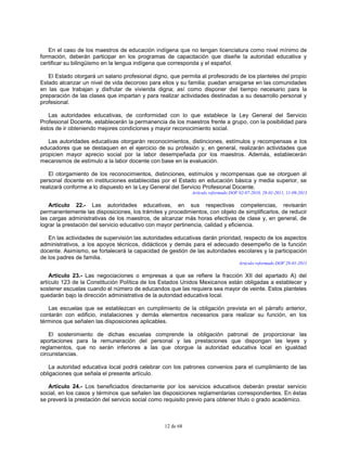 12 de 68
En el caso de los maestros de educación indígena que no tengan licenciatura como nivel mínimo de
formación, deberán participar en los programas de capacitación que diseñe la autoridad educativa y
certificar su bilingüismo en la lengua indígena que corresponda y el español.
El Estado otorgará un salario profesional digno, que permita al profesorado de los planteles del propio
Estado alcanzar un nivel de vida decoroso para ellos y su familia; puedan arraigarse en las comunidades
en las que trabajan y disfrutar de vivienda digna; así como disponer del tiempo necesario para la
preparación de las clases que impartan y para realizar actividades destinadas a su desarrollo personal y
profesional.
Las autoridades educativas, de conformidad con lo que establece la Ley General del Servicio
Profesional Docente, establecerán la permanencia de los maestros frente a grupo, con la posibilidad para
éstos de ir obteniendo mejores condiciones y mayor reconocimiento social.
Las autoridades educativas otorgarán reconocimientos, distinciones, estímulos y recompensas a los
educadores que se destaquen en el ejercicio de su profesión y, en general, realizarán actividades que
propicien mayor aprecio social por la labor desempeñada por los maestros. Además, establecerán
mecanismos de estímulo a la labor docente con base en la evaluación.
El otorgamiento de los reconocimientos, distinciones, estímulos y recompensas que se otorguen al
personal docente en instituciones establecidas por el Estado en educación básica y media superior, se
realizará conforme a lo dispuesto en la Ley General del Servicio Profesional Docente.
Artículo reformado DOF 02-07-2010, 28-01-2011, 11-09-2013
Artículo 22.- Las autoridades educativas, en sus respectivas competencias, revisarán
permanentemente las disposiciones, los trámites y procedimientos, con objeto de simplificarlos, de reducir
las cargas administrativas de los maestros, de alcanzar más horas efectivas de clase y, en general, de
lograr la prestación del servicio educativo con mayor pertinencia, calidad y eficiencia.
En las actividades de supervisión las autoridades educativas darán prioridad, respecto de los aspectos
administrativos, a los apoyos técnicos, didácticos y demás para el adecuado desempeño de la función
docente. Asimismo, se fortalecerá la capacidad de gestión de las autoridades escolares y la participación
de los padres de familia.
Artículo reformado DOF 28-01-2011
Artículo 23.- Las negociaciones o empresas a que se refiere la fracción XII del apartado A) del
artículo 123 de la Constitución Política de los Estados Unidos Mexicanos están obligadas a establecer y
sostener escuelas cuando el número de educandos que las requiera sea mayor de veinte. Estos planteles
quedarán bajo la dirección administrativa de la autoridad educativa local.
Las escuelas que se establezcan en cumplimiento de la obligación prevista en el párrafo anterior,
contarán con edificio, instalaciones y demás elementos necesarios para realizar su función, en los
términos que señalen las disposiciones aplicables.
El sostenimiento de dichas escuelas comprende la obligación patronal de proporcionar las
aportaciones para la remuneración del personal y las prestaciones que dispongan las leyes y
reglamentos, que no serán inferiores a las que otorgue la autoridad educativa local en igualdad
circunstancias.
La autoridad educativa local podrá celebrar con los patrones convenios para el cumplimiento de las
obligaciones que señala el presente artículo.
Artículo 24.- Los beneficiados directamente por los servicios educativos deberán prestar servicio
social, en los casos y términos que señalen las disposiciones reglamentarias correspondientes. En éstas
se preverá la prestación del servicio social como requisito previo para obtener título o grado académico.
 