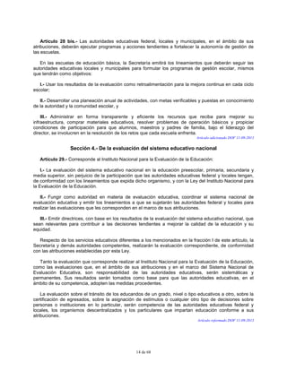 14 de 68
Artículo 28 bis.- Las autoridades educativas federal, locales y municipales, en el ámbito de sus
atribuciones, deberán ejecutar programas y acciones tendientes a fortalecer la autonomía de gestión de
las escuelas.
En las escuelas de educación básica, la Secretaría emitirá los lineamientos que deberán seguir las
autoridades educativas locales y municipales para formular los programas de gestión escolar, mismos
que tendrán como objetivos:
I.- Usar los resultados de la evaluación como retroalimentación para la mejora continua en cada ciclo
escolar;
II.- Desarrollar una planeación anual de actividades, con metas verificables y puestas en conocimiento
de la autoridad y la comunidad escolar, y
III.- Administrar en forma transparente y eficiente los recursos que reciba para mejorar su
infraestructura, comprar materiales educativos, resolver problemas de operación básicos y propiciar
condiciones de participación para que alumnos, maestros y padres de familia, bajo el liderazgo del
director, se involucren en la resolución de los retos que cada escuela enfrenta.
Artículo adicionado DOF 11-09-2013
Sección 4.- De la evaluación del sistema educativo nacional
Artículo 29.- Corresponde al Instituto Nacional para la Evaluación de la Educación:
I.- La evaluación del sistema educativo nacional en la educación preescolar, primaria, secundaria y
media superior, sin perjuicio de la participación que las autoridades educativas federal y locales tengan,
de conformidad con los lineamientos que expida dicho organismo, y con la Ley del Instituto Nacional para
la Evaluación de la Educación.
II.- Fungir como autoridad en materia de evaluación educativa, coordinar el sistema nacional de
evaluación educativa y emitir los lineamientos a que se sujetarán las autoridades federal y locales para
realizar las evaluaciones que les corresponden en el marco de sus atribuciones.
III.- Emitir directrices, con base en los resultados de la evaluación del sistema educativo nacional, que
sean relevantes para contribuir a las decisiones tendientes a mejorar la calidad de la educación y su
equidad.
Respecto de los servicios educativos diferentes a los mencionados en la fracción I de este artículo, la
Secretaría y demás autoridades competentes, realizarán la evaluación correspondiente, de conformidad
con las atribuciones establecidas por esta Ley.
Tanto la evaluación que corresponde realizar al Instituto Nacional para la Evaluación de la Educación,
como las evaluaciones que, en el ámbito de sus atribuciones y en el marco del Sistema Nacional de
Evaluación Educativa, son responsabilidad de las autoridades educativas, serán sistemáticas y
permanentes. Sus resultados serán tomados como base para que las autoridades educativas, en el
ámbito de su competencia, adopten las medidas procedentes.
La evaluación sobre el tránsito de los educandos de un grado, nivel o tipo educativos a otro, sobre la
certificación de egresados, sobre la asignación de estímulos o cualquier otro tipo de decisiones sobre
personas o instituciones en lo particular, serán competencia de las autoridades educativas federal y
locales, los organismos descentralizados y los particulares que impartan educación conforme a sus
atribuciones.
Artículo reformado DOF 11-09-2013
 