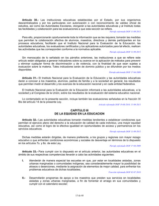 15 de 68
Artículo 30.- Las instituciones educativas establecidas por el Estado, por sus organismos
descentralizados y por los particulares con autorización o con reconocimiento de validez oficial de
estudios, así como las Autoridades Escolares, otorgarán a las autoridades educativas y al Instituto todas
las facilidades y colaboración para las evaluaciones a que esta sección se refiere.
Párrafo reformado DOF 11-09-2013
Para ello, proporcionarán oportunamente toda la información que se les requiera; tomarán las medidas
que permitan la colaboración efectiva de alumnos, maestros, directivos y demás participantes en los
procesos educativos; facilitarán que el Instituto Nacional para la Evaluación de la Educación, las
autoridades educativas, los evaluadores certificados y los aplicadores autorizados para tal efecto, realicen
las actividades que les corresponden conforme a la normativa aplicable.
Párrafo reformado DOF 11-09-2013
Sin menoscabo de lo señalado en los párrafos anteriores, las instituciones a que se refiere este
artículo están obligadas a generar indicadores sobre su avance en la aplicación de métodos para prevenir
y eliminar cualquier forma de discriminación y de violencia, con la finalidad de que sean sujetas a
evaluación sobre la materia. Tales indicadores serán de dominio público y se difundirán por los medios
disponibles.
Párrafo adicionado DOF 17-04-2009
Artículo 31.- El Instituto Nacional para la Evaluación de la Educación y las autoridades educativas
darán a conocer a los maestros, alumnos, padres de familia y a la sociedad en general, los resultados
que permitan medir el desarrollo y los avances de la educación nacional y en cada entidad federativa.
El Instituto Nacional para la Evaluación de la Educación informará a las autoridades educativas, a la
sociedad y al Congreso de la Unión, sobre los resultados de la evaluación del sistema educativo nacional.
Lo contemplado en la presente sección, incluye también las evaluaciones señaladas en la fracción XI
Bis del artículo 14 de la presente Ley.
Artículo reformado DOF 19-08-2010, 11-09-2013
CAPITULO III
DE LA EQUIDAD EN LA EDUCACION
Artículo 32.- Las autoridades educativas tomarán medidas tendientes a establecer condiciones que
permitan el ejercicio pleno del derecho a la educación de calidad de cada individuo, una mayor equidad
educativa, así como el logro de la efectiva igualdad en oportunidades de acceso y permanencia en los
servicios educativos.
Párrafo reformado DOF 11-09-2013
Dichas medidas estarán dirigidas, de manera preferente, a los grupos y regiones con mayor rezago
educativo o que enfrentan condiciones económicas y sociales de desventaja en términos de lo dispuesto
en los artículos 7o. y 8o. de esta Ley.
Párrafo reformado DOF 17-04-2009
Artículo 33.- Para cumplir con lo dispuesto en el artículo anterior, las autoridades educativas en el
ámbito de sus respectivas competencias llevarán a cabo las actividades siguientes:
I. Atenderán de manera especial las escuelas en que, por estar en localidades aisladas, zonas
urbanas marginadas o comunidades indígenas, sea considerablemente mayor la posibilidad de
atrasos o deserciones, mediante la asignación de elementos de mejor calidad, para enfrentar los
problemas educativos de dichas localidades;
Fracción reformada DOF 02-07-2010
II.- Desarrollarán programas de apoyo a los maestros que presten sus servicios en localidades
aisladas y zonas urbanas marginadas, a fin de fomentar el arraigo en sus comunidades y
cumplir con el calendario escolar;
 