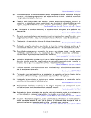 16 de 68
Fracción reformada DOF 28-01-2011
III.- Promoverán centros de desarrollo infantil, centros de integración social, internados, albergues
escolares e infantiles y demás planteles que apoyen en forma continua y estable el aprendizaje
y el aprovechamiento de los alumnos;
IV.- Prestarán servicios educativos para atender a quienes abandonaron el sistema regular y se
encuentran en situación de rezago educativo para que concluyan la educación básica y media
superior, otorgando facilidades de acceso, reingreso, permanencia, y egreso a las mujeres;
Fracción reformada DOF 10-12-2004, 17-04-2009, 28-01-2011, 11-09-2013
IV Bis.- Fortalecerán la educación especial y la educación inicial, incluyendo a las personas con
discapacidad;
Fracción adicionada DOF 11-09-2013
V.- Otorgarán apoyos pedagógicos a grupos con requerimientos educativos específicos, tales como
programas encaminados a recuperar retrasos en el aprovechamiento escolar de los alumnos;
VI.- Establecerán y fortalecerán los sistemas de educación a distancia;
Fracción reformada DOF 11-09-2013
VII.- Realizarán campañas educativas que tiendan a elevar los niveles culturales, sociales y de
bienestar de la población, tales como programas de alfabetización y de educación comunitaria;
VIII.- Desarrollarán programas con perspectiva de género, para otorgar becas y demás apoyos
económicos preferentemente a los estudiantes que enfrenten condiciones económicas y
sociales que les impidan ejercer su derecho a la educación;
Fracción reformada DOF 17-04-2009, 28-01-2011
IX.- Impulsarán programas y escuelas dirigidos a los padres de familia o tutores, que les permitan
dar mejor atención a sus hijos para lo cual se aprovechará la capacidad escolar instalada, en
horarios y días en que no se presten los servicios educativos ordinarios;
Fracción reformada DOF 28-01-2011, 11-09-2013
X.- Otorgarán estímulos a las organizaciones de la sociedad civil y a las cooperativas de maestros
que se dediquen a la enseñanza;
Fracción reformada DOF 28-01-2011
XI. Promoverán mayor participación de la sociedad en la educación, así como el apoyo de los
particulares al financiamiento y a las actividades a que se refiere este capítulo;
XII. Concederán reconocimientos y distinciones a quienes contribuyan a la consecución de los
propósitos mencionados en el artículo anterior;
Fracción reformada DOF 02-07-2010
XIII. Proporcionarán materiales educativos en las lenguas indígenas que correspondan en las
escuelas en donde asista mayoritariamente población indígena;
Fracción adicionada DOF 02-07-2010
XIV.- Realizarán las demás actividades que permitan mejorar la calidad y ampliar la cobertura de los
servicios educativos, y alcanzar los propósitos mencionados en el artículo anterior;
Fracción reformada y recorrida DOF 02-07-2010. Reformada DOF 28-01-2011, 11-09-2013
XV.- Apoyarán y desarrollarán programas, cursos y actividades que fortalezcan la enseñanza de los
padres de familia respecto al valor de la igualdad y solidaridad entre las hijas e hijos, la
prevención de la violencia escolar desde el hogar y el respeto a sus maestros;
Fracción adicionada DOF 17-04-2009. Recorrida DOF 02-07-2010. Reformada DOF 11-09-2013
 