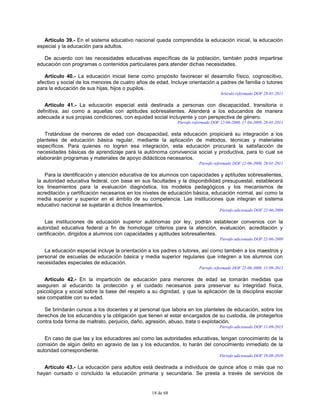 18 de 68
Artículo 39.- En el sistema educativo nacional queda comprendida la educación inicial, la educación
especial y la educación para adultos.
De acuerdo con las necesidades educativas específicas de la población, también podrá impartirse
educación con programas o contenidos particulares para atender dichas necesidades.
Artículo 40.- La educación inicial tiene como propósito favorecer el desarrollo físico, cognoscitivo,
afectivo y social de los menores de cuatro años de edad. Incluye orientación a padres de familia o tutores
para la educación de sus hijas, hijos o pupilos.
Artículo reformado DOF 28-01-2011
Artículo 41.- La educación especial está destinada a personas con discapacidad, transitoria o
definitiva, así como a aquellas con aptitudes sobresalientes. Atenderá a los educandos de manera
adecuada a sus propias condiciones, con equidad social incluyente y con perspectiva de género.
Párrafo reformado DOF 12-06-2000, 17-04-2009, 28-01-2011
Tratándose de menores de edad con discapacidad, esta educación propiciará su integración a los
planteles de educación básica regular, mediante la aplicación de métodos, técnicas y materiales
específicos. Para quienes no logren esa integración, esta educación procurará la satisfacción de
necesidades básicas de aprendizaje para la autónoma convivencia social y productiva, para lo cual se
elaborarán programas y materiales de apoyo didácticos necesarios.
Párrafo reformado DOF 12-06-2000, 28-01-2011
Para la identificación y atención educativa de los alumnos con capacidades y aptitudes sobresalientes,
la autoridad educativa federal, con base en sus facultades y la disponibilidad presupuestal, establecerá
los lineamientos para la evaluación diagnóstica, los modelos pedagógicos y los mecanismos de
acreditación y certificación necesarios en los niveles de educación básica, educación normal, así como la
media superior y superior en el ámbito de su competencia. Las instituciones que integran el sistema
educativo nacional se sujetarán a dichos lineamientos.
Párrafo adicionado DOF 22-06-2009
Las instituciones de educación superior autónomas por ley, podrán establecer convenios con la
autoridad educativa federal a fin de homologar criterios para la atención, evaluación, acreditación y
certificación, dirigidos a alumnos con capacidades y aptitudes sobresalientes.
Párrafo adicionado DOF 22-06-2009
La educación especial incluye la orientación a los padres o tutores, así como también a los maestros y
personal de escuelas de educación básica y media superior regulares que integren a los alumnos con
necesidades especiales de educación.
Párrafo reformado DOF 22-06-2009, 11-09-2013
Artículo 42.- En la impartición de educación para menores de edad se tomarán medidas que
aseguren al educando la protección y el cuidado necesarios para preservar su integridad física,
psicológica y social sobre la base del respeto a su dignidad, y que la aplicación de la disciplina escolar
sea compatible con su edad.
Se brindarán cursos a los docentes y al personal que labora en los planteles de educación, sobre los
derechos de los educandos y la obligación que tienen al estar encargados de su custodia, de protegerlos
contra toda forma de maltrato, perjuicio, daño, agresión, abuso, trata o explotación.
Párrafo adicionado DOF 11-09-2013
En caso de que las y los educadores así como las autoridades educativas, tengan conocimiento de la
comisión de algún delito en agravio de las y los educandos, lo harán del conocimiento inmediato de la
autoridad correspondiente.
Párrafo adicionado DOF 19-08-2010
Artículo 43.- La educación para adultos está destinada a individuos de quince años o más que no
hayan cursado o concluido la educación primaria y secundaria. Se presta a través de servicios de
 
