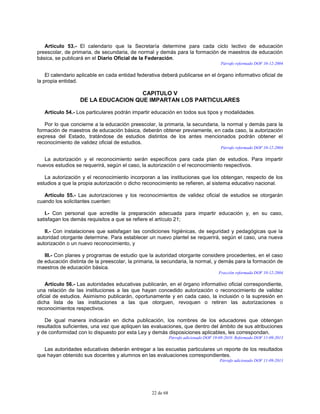 22 de 68
Artículo 53.- El calendario que la Secretaría determine para cada ciclo lectivo de educación
preescolar, de primaria, de secundaria, de normal y demás para la formación de maestros de educación
básica, se publicará en el Diario Oficial de la Federación.
Párrafo reformado DOF 10-12-2004
El calendario aplicable en cada entidad federativa deberá publicarse en el órgano informativo oficial de
la propia entidad.
CAPITULO V
DE LA EDUCACION QUE IMPARTAN LOS PARTICULARES
Artículo 54.- Los particulares podrán impartir educación en todos sus tipos y modalidades.
Por lo que concierne a la educación preescolar, la primaria, la secundaria, la normal y demás para la
formación de maestros de educación básica, deberán obtener previamente, en cada caso, la autorización
expresa del Estado, tratándose de estudios distintos de los antes mencionados podrán obtener el
reconocimiento de validez oficial de estudios.
Párrafo reformado DOF 10-12-2004
La autorización y el reconocimiento serán específicos para cada plan de estudios. Para impartir
nuevos estudios se requerirá, según el caso, la autorización o el reconocimiento respectivos.
La autorización y el reconocimiento incorporan a las instituciones que los obtengan, respecto de los
estudios a que la propia autorización o dicho reconocimiento se refieren, al sistema educativo nacional.
Artículo 55.- Las autorizaciones y los reconocimientos de validez oficial de estudios se otorgarán
cuando los solicitantes cuenten:
I.- Con personal que acredite la preparación adecuada para impartir educación y, en su caso,
satisfagan los demás requisitos a que se refiere el artículo 21;
II.- Con instalaciones que satisfagan las condiciones higiénicas, de seguridad y pedagógicas que la
autoridad otorgante determine. Para establecer un nuevo plantel se requerirá, según el caso, una nueva
autorización o un nuevo reconocimiento, y
III.- Con planes y programas de estudio que la autoridad otorgante considere procedentes, en el caso
de educación distinta de la preescolar, la primaria, la secundaria, la normal, y demás para la formación de
maestros de educación básica.
Fracción reformada DOF 10-12-2004
Artículo 56.- Las autoridades educativas publicarán, en el órgano informativo oficial correspondiente,
una relación de las instituciones a las que hayan concedido autorización o reconocimiento de validez
oficial de estudios. Asimismo publicarán, oportunamente y en cada caso, la inclusión o la supresión en
dicha lista de las instituciones a las que otorguen, revoquen o retiren las autorizaciones o
reconocimientos respectivos.
De igual manera indicarán en dicha publicación, los nombres de los educadores que obtengan
resultados suficientes, una vez que apliquen las evaluaciones, que dentro del ámbito de sus atribuciones
y de conformidad con lo dispuesto por esta Ley y demás disposiciones aplicables, les correspondan.
Párrafo adicionado DOF 19-08-2010. Reformado DOF 11-09-2013
Las autoridades educativas deberán entregar a las escuelas particulares un reporte de los resultados
que hayan obtenido sus docentes y alumnos en las evaluaciones correspondientes.
Párrafo adicionado DOF 11-09-2013
 