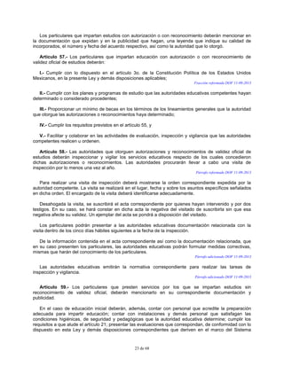 23 de 68
Los particulares que impartan estudios con autorización o con reconocimiento deberán mencionar en
la documentación que expidan y en la publicidad que hagan, una leyenda que indique su calidad de
incorporados, el número y fecha del acuerdo respectivo, así como la autoridad que lo otorgó.
Artículo 57.- Los particulares que impartan educación con autorización o con reconocimiento de
validez oficial de estudios deberán:
I.- Cumplir con lo dispuesto en el artículo 3o. de la Constitución Política de los Estados Unidos
Mexicanos, en la presente Ley y demás disposiciones aplicables;
Fracción reformada DOF 11-09-2013
II.- Cumplir con los planes y programas de estudio que las autoridades educativas competentes hayan
determinado o considerado procedentes;
III.- Proporcionar un mínimo de becas en los términos de los lineamientos generales que la autoridad
que otorgue las autorizaciones o reconocimientos haya determinado;
IV.- Cumplir los requisitos previstos en el artículo 55, y
V.- Facilitar y colaborar en las actividades de evaluación, inspección y vigilancia que las autoridades
competentes realicen u ordenen.
Artículo 58.- Las autoridades que otorguen autorizaciones y reconocimientos de validez oficial de
estudios deberán inspeccionar y vigilar los servicios educativos respecto de los cuales concedieron
dichas autorizaciones o reconocimientos. Las autoridades procurarán llevar a cabo una visita de
inspección por lo menos una vez al año.
Párrafo reformado DOF 11-09-2013
Para realizar una visita de inspección deberá mostrarse la orden correspondiente expedida por la
autoridad competente. La visita se realizará en el lugar, fecha y sobre los asuntos específicos señalados
en dicha orden. El encargado de la visita deberá identificarse adecuadamente.
Desahogada la visita, se suscribirá el acta correspondiente por quienes hayan intervenido y por dos
testigos. En su caso, se hará constar en dicha acta la negativa del visitado de suscribirla sin que esa
negativa afecte su validez. Un ejemplar del acta se pondrá a disposición del visitado.
Los particulares podrán presentar a las autoridades educativas documentación relacionada con la
visita dentro de los cinco días hábiles siguientes a la fecha de la inspección.
De la información contenida en el acta correspondiente así como la documentación relacionada, que
en su caso presenten los particulares, las autoridades educativas podrán formular medidas correctivas,
mismas que harán del conocimiento de los particulares.
Párrafo adicionado DOF 11-09-2013
Las autoridades educativas emitirán la normativa correspondiente para realizar las tareas de
inspección y vigilancia.
Párrafo adicionado DOF 11-09-2013
Artículo 59.- Los particulares que presten servicios por los que se impartan estudios sin
reconocimiento de validez oficial, deberán mencionarlo en su correspondiente documentación y
publicidad.
En el caso de educación inicial deberán, además, contar con personal que acredite la preparación
adecuada para impartir educación; contar con instalaciones y demás personal que satisfagan las
condiciones higiénicas, de seguridad y pedagógicas que la autoridad educativa determine; cumplir los
requisitos a que alude el artículo 21; presentar las evaluaciones que correspondan, de conformidad con lo
dispuesto en esta Ley y demás disposiciones correspondientes que deriven en el marco del Sistema
 