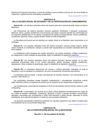 24 de 68
Nacional de Evaluación Educativa, y tomar las medidas a que se refiere el artículo 42, así como facilitar la
inspección y vigilancia de las autoridades competentes.
Párrafo reformado DOF 11-09-2013
CAPITULO VI
DE LA VALIDEZ OFICIAL DE ESTUDIOS Y DE LA CERTIFICACION DE CONOCIMIENTOS
Artículo 60.- Los estudios realizados dentro del sistema educativo nacional tendrán validez en toda la
República.
Las instituciones del sistema educativo nacional expedirán certificados y otorgarán constancias,
diplomas, títulos o grados académicos a las personas que hayan concluido estudios de conformidad con
los requisitos establecidos en los planes y programas de estudio correspondientes. Dichos certificados,
constancias, diplomas, títulos y grados tendrán validez en toda la República.
La Secretaría promoverá que los estudios con validez oficial en la República sean reconocidos en el
extranjero.
Artículo 61.- Los estudios realizados fuera del sistema educativo nacional podrán adquirir validez
oficial, mediante su revalidación, siempre y cuando sean equiparables con estudios realizados dentro de
dicho sistema.
La revalidación podrá otorgarse por niveles educativos, por grados escolares, créditos académicos,
por asignaturas u otras unidades de aprendizaje, según lo establezca la regulación respectiva.
Párrafo reformado DOF 28-01-2011
Artículo 62.- Los estudios realizados dentro del sistema educativo nacional podrán, en su caso,
declararse equivalentes entre sí por niveles educativos, grados escolares, créditos académicos,
asignaturas u otras unidades de aprendizaje, según lo establezca la regulación respectiva.
Artículo reformado DOF 28-01-2011
Artículo 63.- La Secretaría determinará las normas y criterios generales, aplicables en toda la
República, a que se ajustarán la revalidación, así como la declaración de estudios equivalentes.
La Secretaría podrá revalidar y otorgar equivalencias de estudios distintos a los mencionados en la
fracción V del artículo 13.
Las autoridades educativas locales otorgarán revalidaciones y equivalencias únicamente cuando
estén referidas a planes y programas de estudio que se impartan en sus respectivas competencias.
Las revalidaciones y equivalencia otorgadas en términos del presente artículo tendrán validez en toda
la República.
Artículo 64.- La Secretaría, por acuerdo de su titular, podrá establecer procedimientos por medio de
los cuales se expidan certificados, constancias, diplomas o títulos a quienes acrediten conocimientos
parciales o terminales que correspondan a cierto nivel educativo o grado escolar, adquiridos en forma
autodidacta, de la experiencia laboral o a través de otros procesos educativos.
Los acuerdos secretariales respectivos señalarán los requisitos específicos que deban cumplirse para
la acreditación de los conocimientos adquiridos.
Artículo reformado DOF 28-01-2011
CAPITULO VII
DE LA PARTICIPACION SOCIAL EN LA EDUCACION
Sección 1.- De los padres de familia
 