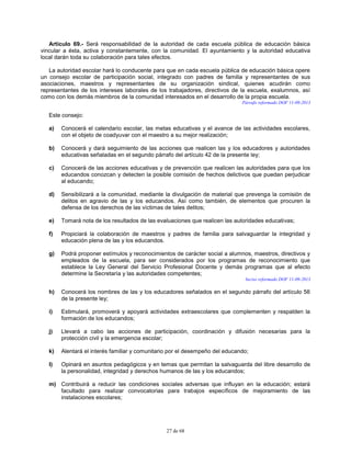 27 de 68
Artículo 69.- Será responsabilidad de la autoridad de cada escuela pública de educación básica
vincular a ésta, activa y constantemente, con la comunidad. El ayuntamiento y la autoridad educativa
local darán toda su colaboración para tales efectos.
La autoridad escolar hará lo conducente para que en cada escuela pública de educación básica opere
un consejo escolar de participación social, integrado con padres de familia y representantes de sus
asociaciones, maestros y representantes de su organización sindical, quienes acudirán como
representantes de los intereses laborales de los trabajadores, directivos de la escuela, exalumnos, así
como con los demás miembros de la comunidad interesados en el desarrollo de la propia escuela.
Párrafo reformado DOF 11-09-2013
Este consejo:
a) Conocerá el calendario escolar, las metas educativas y el avance de las actividades escolares,
con el objeto de coadyuvar con el maestro a su mejor realización;
b) Conocerá y dará seguimiento de las acciones que realicen las y los educadores y autoridades
educativas señaladas en el segundo párrafo del artículo 42 de la presente ley;
c) Conocerá de las acciones educativas y de prevención que realicen las autoridades para que los
educandos conozcan y detecten la posible comisión de hechos delictivos que puedan perjudicar
al educando;
d) Sensibilizará a la comunidad, mediante la divulgación de material que prevenga la comisión de
delitos en agravio de las y los educandos. Así como también, de elementos que procuren la
defensa de los derechos de las víctimas de tales delitos;
e) Tomará nota de los resultados de las evaluaciones que realicen las autoridades educativas;
f) Propiciará la colaboración de maestros y padres de familia para salvaguardar la integridad y
educación plena de las y los educandos.
g) Podrá proponer estímulos y reconocimientos de carácter social a alumnos, maestros, directivos y
empleados de la escuela, para ser considerados por los programas de reconocimiento que
establece la Ley General del Servicio Profesional Docente y demás programas que al efecto
determine la Secretaría y las autoridades competentes;
Inciso reformado DOF 11-09-2013
h) Conocerá los nombres de las y los educadores señalados en el segundo párrafo del artículo 56
de la presente ley;
i) Estimulará, promoverá y apoyará actividades extraescolares que complementen y respalden la
formación de los educandos;
j) Llevará a cabo las acciones de participación, coordinación y difusión necesarias para la
protección civil y la emergencia escolar;
k) Alentará el interés familiar y comunitario por el desempeño del educando;
l) Opinará en asuntos pedagógicos y en temas que permitan la salvaguarda del libre desarrollo de
la personalidad, integridad y derechos humanos de las y los educandos;
m) Contribuirá a reducir las condiciones sociales adversas que influyan en la educación; estará
facultado para realizar convocatorias para trabajos específicos de mejoramiento de las
instalaciones escolares;
 