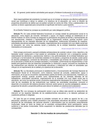 29 de 68
n) En general, podrá realizar actividades para apoyar y fortalecer la educación en el municipio.
Inciso recorrido DOF 20-04-2015
Párrafo con fracciones reformado DOF 19-08-2010
Será responsabilidad del presidente municipal que en el consejo se alcance una efectiva participación
social que contribuya a elevar la calidad y la cobertura de la educación, así como la difusión de
programas preventivos de delitos que se puedan cometer en contra de niñas, niños y adolescentes o de
quienes no tienen capacidad para comprender el significado del hecho o para resistirlo.
Párrafo reformado DOF 19-08-2010
En el Distrito Federal los consejos se constituirán por cada delegación política.
Artículo 71.- En cada entidad federativa funcionará un consejo estatal de participación social en la
educación, como órgano de consulta, orientación y apoyo. Un órgano análogo se establecerá en el
Distrito Federal. En dicho Consejo se asegurará la participación de padres de familia y representantes de
sus asociaciones, maestros y representantes de su organización sindical, quienes acudirán como
representantes de los intereses laborales de los trabajadores, instituciones formadoras de maestros,
autoridades educativas estatales y municipales, organizaciones de la sociedad civil cuyo objeto social sea
la educación, así como los sectores social y productivo de la entidad federativa especialmente
interesados en la educación.
Párrafo reformado DOF 28-01-2011, 11-09-2013
Este consejo promoverá y apoyará entidades extraescolares de carácter cultural, cívico, deportivo y de
bienestar social; coadyuvará a nivel estatal en actividades de protección civil y emergencia escolar;
sistematizará los elementos y aportaciones relativos a las particularidades de la entidad federativa que
contribuyan a la formulación de contenidos estatales en los planes y programas de estudio; podrá opinar
en asuntos pedagógicos; conocerá las demandas y necesidades que emanen de la participación social
en la educación a través de los consejos escolares y municipales, conformando los requerimientos a nivel
estatal para gestionar ante las instancias competentes su resolución y apoyo; conocerá los resultados de
las evaluaciones que efectúen las autoridades educativas y colaborará con ellas en actividades que
influyan en el mejoramiento de la calidad y la cobertura de la educación.
Artículo 72.- La Secretaría promoverá el establecimiento y funcionamiento del Consejo Nacional de
Participación Social en la Educación, como instancia nacional de consulta, colaboración, apoyo e
información, en la que se encuentren representados padres de familia y sus asociaciones, maestros y su
organización sindical, quienes acudirán como representantes de los intereses laborales de los
trabajadores, autoridades educativas, organizaciones de la sociedad civil cuyo objeto social sea la
educación, así como los sectores social y productivo especialmente interesados en la educación. Tomará
nota de los resultados de las evaluaciones que realicen las autoridades educativas, conocerá el
desarrollo y la evolución del sistema educativo nacional, podrá opinar en asuntos pedagógicos, planes y
programas de estudio y propondrá políticas para elevar la calidad y la cobertura de la educación.
Artículo reformado DOF 28-01-2011, 11-09-2013
Artículo 73.- Los consejos de participación social a que se refiere esta sección se abstendrán de
intervenir en los aspectos laborales de los establecimientos educativos y no deberán participar en
cuestiones políticas ni religiosas.
En caso de que el consejo aprecie la probable comisión de un delito en agravio de las y los
educandos, solicitará como medida preventiva a las autoridades educativas del plantel, la suspensión
temporal de las actividades del personal docente o administrativo que se encuentre presuntamente
involucrado, hasta en tanto se aclare por la autoridad correspondiente dicha participación, previa
audiencia a las partes involucradas. Dicha suspensión no afectará las prestaciones laborales que le
correspondan.
Párrafo adicionado DOF 19-08-2010
Sección 3.- De los medios de comunicación
 