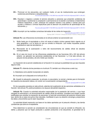 31 de 68
XV.- Promover en los educandos, por cualquier medio, el uso de medicamentos que contengan
sustancias psicotrópicas o estupefacientes;
Fracción adicionada DOF 17-04-2009. Recorrida DOF 19-08-2010. Reformada DOF 11-09-2013
XVI.- Expulsar o negarse a prestar el servicio educativo a personas que presenten problemas de
aprendizaje o condicionar su aceptación o permanencia en el plantel a someterse a tratamientos
médicos específicos, o bien, presionar de cualquier manera a los padres o tutores para que
acudan a médicos o clínicas específicas para la atención de problemas de aprendizaje de los
educandos, y
Fracción adicionada DOF 17-04-2009. Recorrida DOF 19-08-2010. Reformada DOF 11-09-2013
XVII.- Incumplir con las medidas correctivas derivadas de las visitas de inspección.
Fracción adicionada DOF 11-09-2013
Reforma DOF 11-09-2013: Derogó del artículo el entonces último párrafo
Artículo 76.- Las infracciones enumeradas en el artículo anterior se sancionarán con:
I.- Multa hasta por el equivalente a cinco mil veces el salario mínimo general diario vigente en el
área geográfica y en la fecha en que se cometa la infracción. Las multas impuestas podrán
duplicarse en caso de reincidencia, o
II.- Revocación de la autorización o retiro del reconocimiento de validez oficial de estudios
correspondiente.
III.- En el caso de incurrir en las infracciones establecidas en las fracciones XIII y XIV del artículo
anterior, se aplicarán las sanciones establecidas en las fracciones I y II de este artículo, sin
perjuicio de las penales y de otra índole que resulten.
Fracción adicionada DOF 17-04-2009
La imposición de la sanción establecida en la fracción II no excluye la posibilidad de que sea impuesta
alguna multa.
Artículo 77.- Además de las previstas en el artículo 75, también son infracciones a esta Ley:
I.- Ostentarse como plantel incorporado sin estarlo;
II.- Incumplir con lo dispuesto en el artículo 59, e
III.- Impartir la educación preescolar, la primaria, la secundaria, la normal y demás para la formación
de maestros de educación básica, sin contar con la autorización correspondiente.
Fracción reformada DOF 10-12-2004
En los supuestos previstos en este artículo, además de la aplicación de las sanciones señaladas en la
fracción I del artículo 76, podrá procederse a la clausura del plantel respectivo.
Artículo 78.- Cuando la autoridad educativa responsable de la prestación del servicio, o que haya
otorgado la autorización o el reconocimiento de validez oficial de estudios, considere que existen causas
justificadas que ameriten la imposición de sanciones, lo hará del conocimiento del presunto infractor para
que, dentro de un plazo de quince días naturales, manifieste lo que a su derecho convenga y proporcione
los datos y documentos que le sean requeridos.
La autoridad dictará resolución con base en los datos aportados por el presunto infractor y las demás
constancias que obre en el expediente.
Para determinar la sanción se considerarán las circunstancias en que se cometió la infracción, los
daños y perjuicios que se hayan producido o puedan producirse a los educandos, la gravedad de la
 