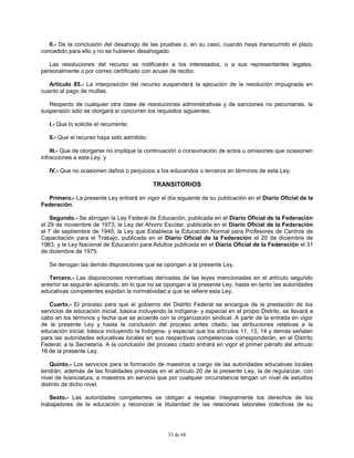 33 de 68
II.- De la conclusión del desahogo de las pruebas o, en su caso, cuando haya transcurrido el plazo
concedido para ello y no se hubieren desahogado.
Las resoluciones del recurso se notificarán a los interesados, o a sus representantes legales,
personalmente o por correo certificado con acuse de recibo.
Artículo 85.- La interposición del recurso suspenderá la ejecución de la resolución impugnada en
cuanto al pago de multas.
Respecto de cualquier otra clase de resoluciones administrativas y de sanciones no pecuniarias, la
suspensión sólo se otorgará si concurren los requisitos siguientes:
I.- Que lo solicite el recurrente;
II.- Que el recurso haya sido admitido;
III.- Que de otorgarse no implique la continuación o consumación de actos u omisiones que ocasionen
infracciones a esta Ley, y
IV.- Que no ocasionen daños o perjuicios a los educandos o terceros en términos de esta Ley.
TRANSITORIOS
Primero.- La presente Ley entrará en vigor al día siguiente de su publicación en el Diario Oficial de la
Federación.
Segundo.- Se abrogan la Ley Federal de Educación, publicada en el Diario Oficial de la Federación
el 29 de noviembre de 1973; la Ley del Ahorro Escolar, publicada en el Diario Oficial de la Federación
el 7 de septiembre de 1945; la Ley que Establece la Educación Normal para Profesores de Centros de
Capacitación para el Trabajo, publicada en el Diario Oficial de la Federación el 20 de diciembre de
1963, y la Ley Nacional de Educación para Adultos publicada en el Diario Oficial de la Federación el 31
de diciembre de 1975.
Se derogan las demás disposiciones que se opongan a la presente Ley.
Tercero.- Las disposiciones normativas derivadas de las leyes mencionadas en el artículo segundo
anterior se seguirán aplicando, en lo que no se opongan a la presente Ley, hasta en tanto las autoridades
educativas competentes expidan la normatividad a que se refiere esta Ley.
Cuarto.- El proceso para que el gobierno del Distrito Federal se encargue de la prestación de los
servicios de educación inicial, básica incluyendo la indígena- y especial en el propio Distrito, se llevará a
cabo en los términos y fecha que se acuerde con la organización sindical. A partir de la entrada en vigor
de la presente Ley y hasta la conclusión del proceso antes citado, las atribuciones relativas a la
educación inicial, básica incluyendo la Indígena- y especial que los artículos 11, 13, 14 y demás señalan
para las autoridades educativas locales en sus respectivas competencias corresponderán, en el Distrito
Federal, a la Secretaría. A la conclusión del proceso citado entrará en vigor el primer párrafo del artículo
16 de la presente Ley.
Quinto.- Los servicios para la formación de maestros a cargo de las autoridades educativas locales
tendrán, además de las finalidades previstas en el artículo 20 de la presente Ley, la de regularizar, con
nivel de licenciatura, a maestros en servicio que por cualquier circunstancia tengan un nivel de estudios
distinto de dicho nivel.
Sexto.- Las autoridades competentes se obligan a respetar íntegramente los derechos de los
trabajadores de la educación y reconocer la titularidad de las relaciones laborales colectivas de su
 