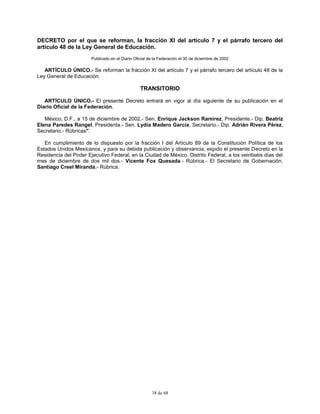38 de 68
DECRETO por el que se reforman, la fracción XI del artículo 7 y el párrafo tercero del
artículo 48 de la Ley General de Educación.
Publicado en el Diario Oficial de la Federación el 30 de diciembre de 2002
ARTÍCULO ÚNICO.- Se reforman la fracción XI del artículo 7 y el párrafo tercero del artículo 48 de la
Ley General de Educación.
TRANSITORIO
ARTÍCULO ÚNICO.- El presente Decreto entrará en vigor al día siguiente de su publicación en el
Diario Oficial de la Federación.
México, D.F., a 15 de diciembre de 2002.- Sen. Enrique Jackson Ramírez, Presidente.- Dip. Beatriz
Elena Paredes Rangel, Presidenta.- Sen. Lydia Madero García, Secretario.- Dip. Adrián Rivera Pérez,
Secretario.- Rúbricas".
En cumplimiento de lo dispuesto por la fracción I del Artículo 89 de la Constitución Política de los
Estados Unidos Mexicanos, y para su debida publicación y observancia, expido el presente Decreto en la
Residencia del Poder Ejecutivo Federal, en la Ciudad de México, Distrito Federal, a los veintiséis días del
mes de diciembre de dos mil dos.- Vicente Fox Quesada.- Rúbrica.- El Secretario de Gobernación,
Santiago Creel Miranda.- Rúbrica.
 