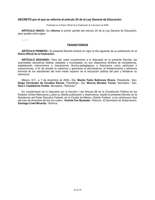 42 de 68
DECRETO por el que se reforma el artículo 25 de la Ley General de Educación.
Publicado en el Diario Oficial de la Federación el 4 de enero de 2005
ARTÍCULO ÚNICO.- Se reforma el primer párrafo del artículo 25 de la Ley General de Educación,
para quedar como sigue:
..........
TRANSITORIOS
ARTÍCULO PRIMERO.- El presente Decreto entrará en vigor al día siguiente de su publicación en el
Diario Oficial de la Federación.
ARTÍCULO SEGUNDO.- Para dar cabal cumplimiento a lo dispuesto en el presente Decreto, las
autoridades educativas federal, estatales y municipales, en sus respectivos ámbitos de competencia,
establecerán instrumentos y mecanismos técnico-pedagógicos y financieros como estímulos o
subvenciones, a fin de ampliar la cobertura y garantizar la permanencia, el fortalecimiento y eficiencia
terminal de los estudiantes del nivel medio superior de la educación pública del país y fortalecer su
estructura.
México, D.F., a 7 de diciembre de 2004.- Dip. Manlio Fabio Beltrones Rivera, Presidente.- Sen.
Diego Fernández de Cevallos Ramos, Presidente.- Dip. Marcos Morales Torres, Secretario.- Sen.
Sara I. Castellanos Cortés, Secretaria.- Rúbricas."
En cumplimiento de lo dispuesto por la fracción I del Artículo 89 de la Constitución Política de los
Estados Unidos Mexicanos y para su debida publicación y observancia, expido el presente Decreto en la
Residencia del Poder Ejecutivo Federal, en la Ciudad de México, Distrito Federal, a los veintinueve días
del mes de diciembre de dos mil cuatro.- Vicente Fox Quesada.- Rúbrica.- El Secretario de Gobernación,
Santiago Creel Miranda.- Rúbrica.
 