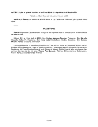 43 de 68
DECRETO por el que se reforma el Artículo 43 de la Ley General de Educación
Publicado en el Diario Oficial de la Federación el 2 de junio de 2006
ARTÍCULO ÚNICO.- Se reforma el Artículo 43 de la Ley General de Educación, para quedar como
sigue:
..........
TRANSITORIO
ÚNICO.- El presente Decreto entrará en vigor al día siguiente al de su publicación en el Diario Oficial
de la Federación.
México, D.F., a 18 de abril de 2006.- Sen. Enrique Jackson Ramírez, Presidente.- Dip. Marcela
González Salas P., Presidenta.- Sen. Sara Isabel Castellanos Cortés, Secretaria.- Dip. Marcos
Morales Torres, Secretario.- Rúbricas."
En cumplimiento de lo dispuesto por la fracción I del Artículo 89 de la Constitución Política de los
Estados Unidos Mexicanos, y para su debida publicación y observancia, expido el presente Decreto en la
Residencia del Poder Ejecutivo Federal, en la Ciudad de México, Distrito Federal, a los veintinueve días
del mes de mayo de dos mil seis.- Vicente Fox Quesada.- Rúbrica.- El Secretario de Gobernación,
Carlos María Abascal Carranza.- Rúbrica.
 