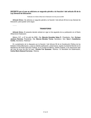 45 de 68
DECRETO por el que se adiciona un segundo párrafo a la fracción I del artículo 65 de la
Ley General de Educación.
Publicado en el Diario Oficial de la Federación el 20 de junio de 2006
Artículo Único.- Se adiciona un segundo párrafo a la fracción I del artículo 65 de la Ley General de
Educación, para quedar como sigue:
..........
TRANSITORIO
Artículo Único. El presente decreto entrará en vigor al día siguiente de su publicación en el Diario
Oficial de la Federación.
México, D.F., a 27 de abril de 2006.- Dip. Marcela González Salas P., Presidenta.- Sen. Enrique
Jackson Ramírez, Presidente.- Dip. Marcos Morales Torres, Secretario.- Sen. Sara I. Castellanos
Cortés, Secretaria.- Rúbricas."
En cumplimiento de lo dispuesto por la fracción I del Artículo 89 de la Constitución Política de los
Estados Unidos Mexicanos, y para su debida publicación y observancia, expido el presente Decreto en la
Residencia del Poder Ejecutivo Federal, en la Ciudad de México, Distrito Federal, a los diecinueve días
del mes de junio de dos mil seis.- Vicente Fox Quesada.- Rúbrica.- El Secretario de Gobernación,
Carlos María Abascal Carranza.- Rúbrica.
 