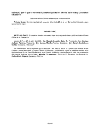 46 de 68
DECRETO por el que se reforma el párrafo segundo del artículo 25 de la Ley General de
Educación.
Publicado en el Diario Oficial de la Federación el 22 de junio de 2006
Artículo Único.- Se reforma el párrafo segundo del artículo 25 de la Ley General de Educación, para
quedar como sigue:
..........
TRANSITORIO
ARTÍCULO ÚNICO. El presente decreto entrara en vigor al día siguiente de su publicación en el Diario
Oficial de la Federación.
México, D.F., a 27 de abril de 2006.- Dip. Marcela González Salas P., Presidenta.- Sen. Enrique
Jackson Ramírez, Presidente.- Dip. Marcos Morales Torres, Secretario.- Sen. Sara I. Castellanos
Cortés, Secretaria.- Rúbricas."
En cumplimiento de lo dispuesto por la fracción I del Artículo 89 de la Constitución Política de los
Estados Unidos Mexicanos, y para su debida publicación y observancia, expido el presente Decreto en la
Residencia del Poder Ejecutivo Federal, en la Ciudad de México, Distrito Federal, a los diecinueve días
del mes de junio de dos mil seis.- Vicente Fox Quesada.- Rúbrica.- El Secretario de Gobernación,
Carlos María Abascal Carranza.- Rúbrica.
 