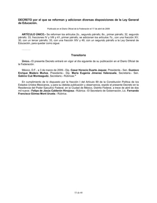 53 de 68
DECRETO por el que se reforman y adicionan diversas disposiciones de la Ley General
de Educación.
Publicado en el Diario Oficial de la Federación el 17 de abril de 2009
ARTÍCULO ÚNICO.- Se reforman los artículos 2o., segundo párrafo; 8o., primer párrafo; 32, segundo
párrafo; 33, fracciones IV y VIII y 41, primer párrafo; se adicionan los artículos 7o., con una fracción XV;
30, con un tercer párrafo; 33, con una fracción XIV y 49, con un segundo párrafo a la Ley General de
Educación, para quedar como sigue:
……….
Transitorio
Único.- El presente Decreto entrará en vigor al día siguiente de su publicación en el Diario Oficial de
la Federación.
México, D.F., a 3 de marzo de 2009.- Dip. Cesar Horacio Duarte Jaquez, Presidente.- Sen. Gustavo
Enrique Madero Muñoz, Presidente.- Dip. Maria Eugenia Jimenez Valenzuela, Secretaria.- Sen.
Gabino Cué Monteagudo, Secretario.- Rúbricas."
En cumplimiento de lo dispuesto por la fracción I del Artículo 89 de la Constitución Política de los
Estados Unidos Mexicanos, y para su debida publicación y observancia, expido el presente Decreto en la
Residencia del Poder Ejecutivo Federal, en la Ciudad de México, Distrito Federal, a trece de abril de dos
mil nueve.- Felipe de Jesús Calderón Hinojosa.- Rúbrica.- El Secretario de Gobernación, Lic. Fernando
Francisco Gómez Mont Urueta.- Rúbrica.
 