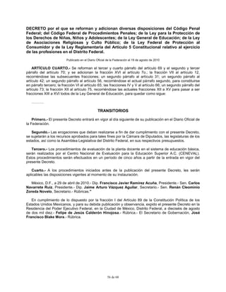 56 de 68
DECRETO por el que se reforman y adicionan diversas disposiciones del Código Penal
Federal; del Código Federal de Procedimientos Penales; de la Ley para la Protección de
los Derechos de Niñas, Niños y Adolescentes; de la Ley General de Educación; de la Ley
de Asociaciones Religiosas y Culto Público; de la Ley Federal de Protección al
Consumidor y de la Ley Reglamentaria del Artículo 5 Constitucional relativo al ejercicio
de las profesiones en el Distrito Federal.
Publicado en el Diario Oficial de la Federación el 19 de agosto de 2010
ARTÍCULO CUARTO.- Se reforman el tercer y cuarto párrafo del artículo 69 y el segundo y tercer
párrafo del artículo 70; y se adicionan la fracción XVI al artículo 7o.; la fracción VII al artículo 12,
recorriéndose las subsecuentes fracciones; un segundo párrafo al artículo 31; un segundo párrafo al
artículo 42; un segundo párrafo al artículo 56, recorriéndose el actual párrafo segundo, para constituirse
en párrafo tercero; la fracción VI al artículo 65; las fracciones IV y V al artículo 66; un segundo párrafo del
artículo 73; la fracción XII al artículo 75, recorriéndose las actuales fracciones XII a XV para pasar a ser
fracciones XIII a XVI todos de la Ley General de Educación, para quedar como sigue:
……….
TRANSITORIOS
Primero.- El presente Decreto entrará en vigor al día siguiente de su publicación en el Diario Oficial de
la Federación.
Segundo.- Las erogaciones que deban realizarse a fin de dar cumplimiento con el presente Decreto,
se sujetarán a los recursos aprobados para tales fines por la Cámara de Diputados, las legislaturas de los
estados, así como la Asamblea Legislativa del Distrito Federal, en sus respectivos presupuestos.
Tercero.- Los procedimientos de evaluación de la planta docente en el sistema de educación básica,
serán realizados por el Centro Nacional de Evaluación para la Educación Superior A.C. (CENEVAL).
Estos procedimientos serán efectuados en un período de cinco años a partir de la entrada en vigor del
presente Decreto.
Cuarto.- A los procedimientos iniciados antes de la publicación del presente Decreto, les serán
aplicables las disposiciones vigentes al momento de su instauración.
México, D.F., a 29 de abril de 2010.- Dip. Francisco Javier Ramírez Acuña, Presidente.- Sen. Carlos
Navarrete Ruiz, Presidente.- Dip. Jaime Arturo Vázquez Aguilar, Secretario.- Sen. Renán Cleominio
Zoreda Novelo, Secretario.- Rúbricas."
En cumplimiento de lo dispuesto por la fracción I del Artículo 89 de la Constitución Política de los
Estados Unidos Mexicanos, y para su debida publicación y observancia, expido el presente Decreto en la
Residencia del Poder Ejecutivo Federal, en la Ciudad de México, Distrito Federal, a dieciséis de agosto
de dos mil diez.- Felipe de Jesús Calderón Hinojosa.- Rúbrica.- El Secretario de Gobernación, José
Francisco Blake Mora.- Rúbrica.
 