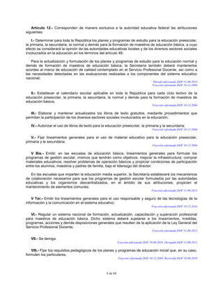 6 de 68
Artículo 12.- Corresponden de manera exclusiva a la autoridad educativa federal las atribuciones
siguientes:
I.- Determinar para toda la República los planes y programas de estudio para la educación preescolar,
la primaria, la secundaria, la normal y demás para la formación de maestros de educación básica, a cuyo
efecto se considerará la opinión de las autoridades educativas locales y de los diversos sectores sociales
involucrados en la educación en los términos del artículo 48;
Para la actualización y formulación de los planes y programas de estudio para la educación normal y
demás de formación de maestros de educación básica, la Secretaría también deberá mantenerlos
acordes al marco de educación de calidad contemplado en el Servicio Profesional Docente, así como a
las necesidades detectadas en las evaluaciones realizadas a los componentes del sistema educativo
nacional;
Párrafo adicionado DOF 11-09-2013
Fracción reformada DOF 10-12-2004
II.- Establecer el calendario escolar aplicable en toda la República para cada ciclo lectivo de la
educación preescolar, la primaria, la secundaria, la normal y demás para la formación de maestros de
educación básica;
Fracción reformada DOF 10-12-2004
III.- Elaborar y mantener actualizados los libros de texto gratuitos, mediante procedimientos que
permitan la participación de los diversos sectores sociales involucrados en la educación;
IV.- Autorizar el uso de libros de texto para la educación preescolar, la primaria y la secundaria;
Fracción reformada DOF 10-12-2004
V.- Fijar lineamientos generales para el uso de material educativo para la educación preescolar,
primaria y la secundaria;
Fracción reformada DOF 10-12-2004
V Bis.- Emitir, en las escuelas de educación básica, lineamientos generales para formular los
programas de gestión escolar, mismos que tendrán como objetivos: mejorar la infraestructura; comprar
materiales educativos; resolver problemas de operación básicos y propiciar condiciones de participación
entre los alumnos, maestros y padres de familia, bajo el liderazgo del director.
En las escuelas que imparten la educación media superior, la Secretaría establecerá los mecanismos
de colaboración necesarios para que los programas de gestión escolar formulados por las autoridades
educativas y los organismos descentralizados, en el ámbito de sus atribuciones, propicien el
mantenimiento de elementos comunes.
Fracción adicionada DOF 11-09-2013
V Ter.- Emitir los lineamientos generales para el uso responsable y seguro de las tecnologías de la
información y la comunicación en el sistema educativo;
Fracción adicionada DOF 19-12-2014
VI.- Regular un sistema nacional de formación, actualización, capacitación y superación profesional
para maestros de educación básica. Dicho sistema deberá sujetarse a los lineamientos, medidas,
programas, acciones y demás disposiciones generales que resulten de la aplicación de la Ley General del
Servicio Profesional Docente;
Fracción reformada DOF 11-09-2013
VII.- Se deroga.
Fracción adicionada DOF 19-08-2010. Derogada DOF 11-09-2013
VIII.- Fijar los requisitos pedagógicos de los planes y programas de educación inicial que, en su caso,
formulen los particulares;
Fracción reformada DOF 10-12-2004. Recorrida DOF 19-08-2010
 