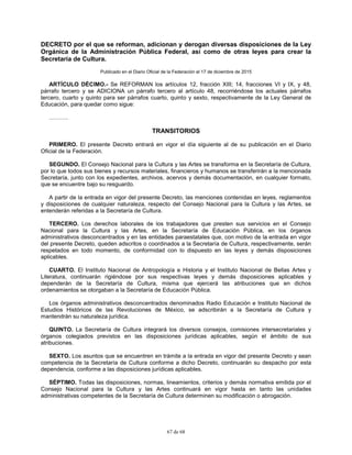 67 de 68
DECRETO por el que se reforman, adicionan y derogan diversas disposiciones de la Ley
Orgánica de la Administración Pública Federal, así como de otras leyes para crear la
Secretaría de Cultura.
Publicado en el Diario Oficial de la Federación el 17 de diciembre de 2015
ARTÍCULO DÉCIMO.- Se REFORMAN los artículos 12, fracción XIII; 14, fracciones VI y IX, y 48,
párrafo tercero y se ADICIONA un párrafo tercero al artículo 48, recorriéndose los actuales párrafos
tercero, cuarto y quinto para ser párrafos cuarto, quinto y sexto, respectivamente de la Ley General de
Educación, para quedar como sigue:
……….
TRANSITORIOS
PRIMERO. El presente Decreto entrará en vigor el día siguiente al de su publicación en el Diario
Oficial de la Federación.
SEGUNDO. El Consejo Nacional para la Cultura y las Artes se transforma en la Secretaría de Cultura,
por lo que todos sus bienes y recursos materiales, financieros y humanos se transferirán a la mencionada
Secretaría, junto con los expedientes, archivos, acervos y demás documentación, en cualquier formato,
que se encuentre bajo su resguardo.
A partir de la entrada en vigor del presente Decreto, las menciones contenidas en leyes, reglamentos
y disposiciones de cualquier naturaleza, respecto del Consejo Nacional para la Cultura y las Artes, se
entenderán referidas a la Secretaría de Cultura.
TERCERO. Los derechos laborales de los trabajadores que presten sus servicios en el Consejo
Nacional para la Cultura y las Artes, en la Secretaría de Educación Pública, en los órganos
administrativos desconcentrados y en las entidades paraestatales que, con motivo de la entrada en vigor
del presente Decreto, queden adscritos o coordinados a la Secretaría de Cultura, respectivamente, serán
respetados en todo momento, de conformidad con lo dispuesto en las leyes y demás disposiciones
aplicables.
CUARTO. El Instituto Nacional de Antropología e Historia y el Instituto Nacional de Bellas Artes y
Literatura, continuarán rigiéndose por sus respectivas leyes y demás disposiciones aplicables y
dependerán de la Secretaría de Cultura, misma que ejercerá las atribuciones que en dichos
ordenamientos se otorgaban a la Secretaría de Educación Pública.
Los órganos administrativos desconcentrados denominados Radio Educación e Instituto Nacional de
Estudios Históricos de las Revoluciones de México, se adscribirán a la Secretaría de Cultura y
mantendrán su naturaleza jurídica.
QUINTO. La Secretaría de Cultura integrará los diversos consejos, comisiones intersecretariales y
órganos colegiados previstos en las disposiciones jurídicas aplicables, según el ámbito de sus
atribuciones.
SEXTO. Los asuntos que se encuentren en trámite a la entrada en vigor del presente Decreto y sean
competencia de la Secretaría de Cultura conforme a dicho Decreto, continuarán su despacho por esta
dependencia, conforme a las disposiciones jurídicas aplicables.
SÉPTIMO. Todas las disposiciones, normas, lineamientos, criterios y demás normativa emitida por el
Consejo Nacional para la Cultura y las Artes continuará en vigor hasta en tanto las unidades
administrativas competentes de la Secretaría de Cultura determinen su modificación o abrogación.
 