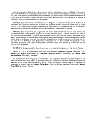 68 de 68
Asimismo, todas las disposiciones, lineamientos, criterios y demás normativa emitida por el Secretario
de Educación Pública que contengan disposiciones concernientes al Consejo Nacional para la Cultura y
las Artes o los órganos administrativos desconcentrados que éste coordina, continuará en vigor en lo que
no se opongan al presente Decreto, en tanto las unidades administrativas competentes de la Secretaría
de Cultura determinen su modificación o abrogación.
OCTAVO. Las atribuciones y referencias que se hagan a la Secretaría de Educación Pública o al
Secretario de Educación Pública que en virtud del presente Decreto no fueron modificadas, y cuyas
disposiciones prevén atribuciones y competencias en las materias de cultura y arte que son reguladas en
este Decreto se entenderán referidas a la Secretaría de Cultura o Secretario de Cultura.
NOVENO. Las erogaciones que se generen con motivo de la entrada en vigor de este Decreto, se
cubrirán con cargo al presupuesto aprobado al Consejo Nacional para la Cultura y las Artes, así como a
las entidades paraestatales y órganos administrativos desconcentrados que quedan agrupados en el
sector coordinado por la Secretaría de Cultura, por lo que no se autorizarán recursos adicionales para tal
efecto durante el ejercicio fiscal que corresponda, sin perjuicio de aquellos recursos económicos que, en
su caso, puedan destinarse a los programas o proyectos que esa dependencia del Ejecutivo Federal
considere prioritarios, con cargo al presupuesto autorizado para tales efectos y en términos de las
disposiciones aplicables.
DÉCIMO. Se derogan todas las disposiciones que se opongan a lo dispuesto en el presente Decreto.
México, D.F., a 15 de diciembre de 2015.- Dip. José de Jesús Zambrano Grijalva, Presidente.- Sen.
Roberto Gil Zuarth, Presidente.- Dip. Verónica Delgadillo García, Secretaria.- Sen. María Elena
Barrera Tapia, Secretaria.- Rúbricas."
En cumplimiento de lo dispuesto por la fracción I del Artículo 89 de la Constitución Política de los
Estados Unidos Mexicanos, y para su debida publicación y observancia, expido el presente Decreto en la
Residencia del Poder Ejecutivo Federal, en la Ciudad de México, Distrito Federal, a dieciséis de
diciembre de dos mil quince.- Enrique Peña Nieto.- Rúbrica.- El Secretario de Gobernación, Miguel
Ángel Osorio Chong.- Rúbrica.
 