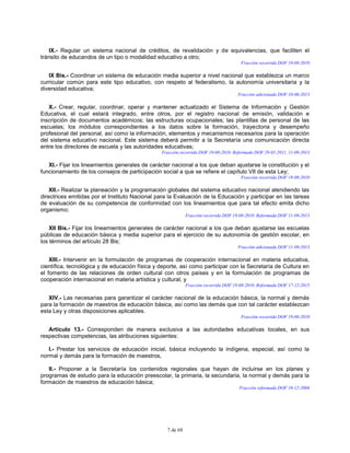 7 de 68
IX.- Regular un sistema nacional de créditos, de revalidación y de equivalencias, que faciliten el
tránsito de educandos de un tipo o modalidad educativo a otro;
Fracción recorrida DOF 19-08-2010
IX Bis.- Coordinar un sistema de educación media superior a nivel nacional que establezca un marco
curricular común para este tipo educativo, con respeto al federalismo, la autonomía universitaria y la
diversidad educativa;
Fracción adicionada DOF 10-06-2013
X.- Crear, regular, coordinar, operar y mantener actualizado el Sistema de Información y Gestión
Educativa, el cual estará integrado, entre otros, por el registro nacional de emisión, validación e
inscripción de documentos académicos; las estructuras ocupacionales; las plantillas de personal de las
escuelas; los módulos correspondientes a los datos sobre la formación, trayectoria y desempeño
profesional del personal, así como la información, elementos y mecanismos necesarios para la operación
del sistema educativo nacional. Este sistema deberá permitir a la Secretaría una comunicación directa
entre los directores de escuela y las autoridades educativas;
Fracción recorrida DOF 19-08-2010. Reformada DOF 28-01-2011, 11-09-2013
XI.- Fijar los lineamientos generales de carácter nacional a los que deban ajustarse la constitución y el
funcionamiento de los consejos de participación social a que se refiere el capítulo VII de esta Ley;
Fracción recorrida DOF 19-08-2010
XII.- Realizar la planeación y la programación globales del sistema educativo nacional atendiendo las
directrices emitidas por el Instituto Nacional para la Evaluación de la Educación y participar en las tareas
de evaluación de su competencia de conformidad con los lineamientos que para tal efecto emita dicho
organismo;
Fracción recorrida DOF 19-08-2010. Reformada DOF 11-09-2013
XII Bis.- Fijar los lineamientos generales de carácter nacional a los que deban ajustarse las escuelas
públicas de educación básica y media superior para el ejercicio de su autonomía de gestión escolar, en
los términos del artículo 28 Bis;
Fracción adicionada DOF 11-09-2013
XIII.- Intervenir en la formulación de programas de cooperación internacional en materia educativa,
científica, tecnológica y de educación física y deporte, así como participar con la Secretaría de Cultura en
el fomento de las relaciones de orden cultural con otros países y en la formulación de programas de
cooperación internacional en materia artística y cultural, y
Fracción recorrida DOF 19-08-2010. Reformada DOF 17-12-2015
XIV.- Las necesarias para garantizar el carácter nacional de la educación básica, la normal y demás
para la formación de maestros de educación básica, así como las demás que con tal carácter establezcan
esta Ley y otras disposiciones aplicables.
Fracción recorrida DOF 19-08-2010
Artículo 13.- Corresponden de manera exclusiva a las autoridades educativas locales, en sus
respectivas competencias, las atribuciones siguientes:
I.- Prestar los servicios de educación inicial, básica incluyendo la indígena, especial, así como la
normal y demás para la formación de maestros,
II.- Proponer a la Secretaría los contenidos regionales que hayan de incluirse en los planes y
programas de estudio para la educación preescolar, la primaria, la secundaria, la normal y demás para la
formación de maestros de educación básica;
Fracción reformada DOF 10-12-2004
 