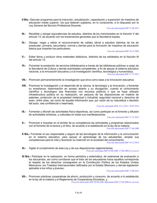 9 de 68
II Bis.- Ejecutar programas para la inducción, actualización, capacitación y superación de maestros de
educación media superior, los que deberán sujetarse, en lo conducente, a lo dispuesto por la
Ley General del Servicio Profesional Docente;
Fracción adicionada DOF 11-09-2013
III.- Revalidar y otorgar equivalencias de estudios, distintos de los mencionados en la fracción V del
artículo 13, de acuerdo con los lineamientos generales que la Secretaría expida;
IV.- Otorgar, negar y retirar el reconocimiento de validez oficial a estudios distintos de los de
preescolar, primaria, secundaria, normal y demás para la formación de maestros de educación
básica que impartan los particulares;
Fracción reformada DOF 10-12-2004
V.- Editar libros y producir otros materiales didácticos, distintos de los señalados en la fracción III
del artículo 12;
VI.- Fomentar la prestación de servicios bibliotecarios a través de las bibliotecas públicas a cargo de
la Secretaría de Cultura y demás autoridades competentes, a fin de apoyar al sistema educativo
nacional, a la innovación educativa y a la investigación científica, tecnológica y humanística;
Fracción reformada DOF 17-12-2015
VII.- Promover permanentemente la investigación que sirva como base a la innovación educativa;
VIII. Promover la investigación y el desarrollo de la ciencia, la tecnología y la innovación, y fomentar
su enseñanza, diseminación en acceso abierto y su divulgación, cuando el conocimiento
científico y tecnológico sea financiado con recursos públicos o que se haya utilizado
infraestructura pública en su realización, sin perjuicio de las disposiciones en materia de
patentes, protección de la propiedad intelectual o industrial, seguridad nacional y derechos de
autor, entre otras, así como de aquella información que, por razón de su naturaleza o decisión
del autor, sea confidencial o reservada;
Fracción reformada DOF 16-11-2011, 20-05-2014
IX.- Fomentar y difundir las actividades físico-deportivas, así como participar en el fomento y difusión
de actividades artísticas, y culturales en todas sus manifestaciones;
Fracción reformada DOF 17-12-2015
X.- Promover e impulsar en el ámbito de su competencia las actividades y programas relacionados
con el fomento de la lectura y el libro, de acuerdo a lo establecido en la ley de la materia;
Fracción adicionada DOF 17-04-2009
X Bis.- Fomentar el uso responsable y seguro de las tecnologías de la información y la comunicación
en el sistema educativo, para apoyar el aprendizaje de los estudiantes, ampliar sus
competencias para la vida y favorecer su inserción en la sociedad del conocimiento;
Fracción adicionada DOF 19-12-2014
XI.- Vigilar el cumplimiento de esta Ley y de sus disposiciones reglamentarias;
Fracción reformada DOF 02-06-2006, 17-04-2009 (se recorre)
XI Bis.- Participar en la realización, en forma periódica y sistemática, de exámenes de evaluación a
los educandos, así como corroborar que el trato de los educadores hacia aquéllos corresponda
al respeto de los derechos consagrados en la Constitución Política de los Estados Unidos
Mexicanos, los Tratados Internacionales ratificados por el Estado Mexicano y demás legislación
aplicable a los niños y jóvenes;
Fracción adicionada DOF 11-09-2013
XII.- Promover prácticas cooperativas de ahorro, producción y consumo, de acuerdo a lo establecido
en la ley de la materia y el Reglamento de Cooperativas Escolares, y
Fracción adicionada DOF 02-06-2006. Reformada DOF 17-04-2009 (se recorre)
 