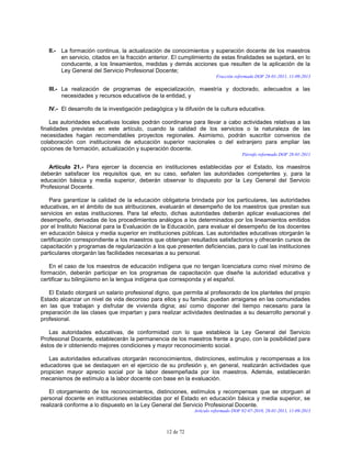 12 de 72
II.- La formación continua, la actualización de conocimientos y superación docente de los maestros
en servicio, citados en la fracción anterior. El cumplimiento de estas finalidades se sujetará, en lo
conducente, a los lineamientos, medidas y demás acciones que resulten de la aplicación de la
Ley General del Servicio Profesional Docente;
Fracción reformada DOF 28-01-2011, 11-09-2013
III.- La realización de programas de especialización, maestría y doctorado, adecuados a las
necesidades y recursos educativos de la entidad, y
IV.- El desarrollo de la investigación pedagógica y la difusión de la cultura educativa.
Las autoridades educativas locales podrán coordinarse para llevar a cabo actividades relativas a las
finalidades previstas en este artículo, cuando la calidad de los servicios o la naturaleza de las
necesidades hagan recomendables proyectos regionales. Asimismo, podrán suscribir convenios de
colaboración con instituciones de educación superior nacionales o del extranjero para ampliar las
opciones de formación, actualización y superación docente.
Párrafo reformado DOF 28-01-2011
Artículo 21.- Para ejercer la docencia en instituciones establecidas por el Estado, los maestros
deberán satisfacer los requisitos que, en su caso, señalen las autoridades competentes y, para la
educación básica y media superior, deberán observar lo dispuesto por la Ley General del Servicio
Profesional Docente.
Para garantizar la calidad de la educación obligatoria brindada por los particulares, las autoridades
educativas, en el ámbito de sus atribuciones, evaluarán el desempeño de los maestros que prestan sus
servicios en estas instituciones. Para tal efecto, dichas autoridades deberán aplicar evaluaciones del
desempeño, derivadas de los procedimientos análogos a los determinados por los lineamientos emitidos
por el Instituto Nacional para la Evaluación de la Educación, para evaluar el desempeño de los docentes
en educación básica y media superior en instituciones públicas. Las autoridades educativas otorgarán la
certificación correspondiente a los maestros que obtengan resultados satisfactorios y ofrecerán cursos de
capacitación y programas de regularización a los que presenten deficiencias, para lo cual las instituciones
particulares otorgarán las facilidades necesarias a su personal.
En el caso de los maestros de educación indígena que no tengan licenciatura como nivel mínimo de
formación, deberán participar en los programas de capacitación que diseñe la autoridad educativa y
certificar su bilingüismo en la lengua indígena que corresponda y el español.
El Estado otorgará un salario profesional digno, que permita al profesorado de los planteles del propio
Estado alcanzar un nivel de vida decoroso para ellos y su familia; puedan arraigarse en las comunidades
en las que trabajan y disfrutar de vivienda digna; así como disponer del tiempo necesario para la
preparación de las clases que impartan y para realizar actividades destinadas a su desarrollo personal y
profesional.
Las autoridades educativas, de conformidad con lo que establece la Ley General del Servicio
Profesional Docente, establecerán la permanencia de los maestros frente a grupo, con la posibilidad para
éstos de ir obteniendo mejores condiciones y mayor reconocimiento social.
Las autoridades educativas otorgarán reconocimientos, distinciones, estímulos y recompensas a los
educadores que se destaquen en el ejercicio de su profesión y, en general, realizarán actividades que
propicien mayor aprecio social por la labor desempeñada por los maestros. Además, establecerán
mecanismos de estímulo a la labor docente con base en la evaluación.
El otorgamiento de los reconocimientos, distinciones, estímulos y recompensas que se otorguen al
personal docente en instituciones establecidas por el Estado en educación básica y media superior, se
realizará conforme a lo dispuesto en la Ley General del Servicio Profesional Docente.
Artículo reformado DOF 02-07-2010, 28-01-2011, 11-09-2013
 