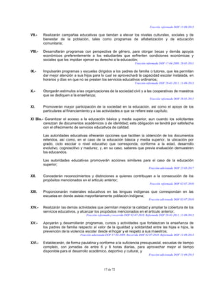 17 de 72
Fracción reformada DOF 11-09-2013
VII.- Realizarán campañas educativas que tiendan a elevar los niveles culturales, sociales y de
bienestar de la población, tales como programas de alfabetización y de educación
comunitaria;
VIII.- Desarrollarán programas con perspectiva de género, para otorgar becas y demás apoyos
económicos preferentemente a los estudiantes que enfrenten condiciones económicas y
sociales que les impidan ejercer su derecho a la educación;
Fracción reformada DOF 17-04-2009, 28-01-2011
IX.- Impulsarán programas y escuelas dirigidos a los padres de familia o tutores, que les permitan
dar mejor atención a sus hijos para lo cual se aprovechará la capacidad escolar instalada, en
horarios y días en que no se presten los servicios educativos ordinarios;
Fracción reformada DOF 28-01-2011, 11-09-2013
X.- Otorgarán estímulos a las organizaciones de la sociedad civil y a las cooperativas de maestros
que se dediquen a la enseñanza;
Fracción reformada DOF 28-01-2011
XI. Promoverán mayor participación de la sociedad en la educación, así como el apoyo de los
particulares al financiamiento y a las actividades a que se refiere este capítulo;
XI Bis.- Garantizar el acceso a la educación básica y media superior, aun cuando los solicitantes
carezcan de documentos académicos o de identidad; esta obligación se tendrá por satisfecha
con el ofrecimiento de servicios educativos de calidad.
Las autoridades educativas ofrecerán opciones que faciliten la obtención de los documentos
referidos, así como, en el caso de la educación básica y media superior, la ubicación por
grado, ciclo escolar o nivel educativo que corresponda, conforme a la edad, desarrollo
evolutivo, cognoscitivo y madurez, y, en su caso, saberes que previa evaluación demuestren
los educandos.
Las autoridades educativas promoverán acciones similares para el caso de la educación
superior;
Fracción adicionada DOF 22-03-2017
XII. Concederán reconocimientos y distinciones a quienes contribuyan a la consecución de los
propósitos mencionados en el artículo anterior;
Fracción reformada DOF 02-07-2010
XIII. Proporcionarán materiales educativos en las lenguas indígenas que correspondan en las
escuelas en donde asista mayoritariamente población indígena;
Fracción adicionada DOF 02-07-2010
XIV.- Realizarán las demás actividades que permitan mejorar la calidad y ampliar la cobertura de los
servicios educativos, y alcanzar los propósitos mencionados en el artículo anterior;
Fracción reformada y recorrida DOF 02-07-2010. Reformada DOF 28-01-2011, 11-09-2013
XV.- Apoyarán y desarrollarán programas, cursos y actividades que fortalezcan la enseñanza de
los padres de familia respecto al valor de la igualdad y solidaridad entre las hijas e hijos, la
prevención de la violencia escolar desde el hogar y el respeto a sus maestros;
Fracción adicionada DOF 17-04-2009. Recorrida DOF 02-07-2010. Reformada DOF 11-09-2013
XVI.- Establecerán, de forma paulatina y conforme a la suficiencia presupuestal, escuelas de tiempo
completo, con jornadas de entre 6 y 8 horas diarias, para aprovechar mejor el tiempo
disponible para el desarrollo académico, deportivo y cultural, y
Fracción adicionada DOF 11-09-2013
 