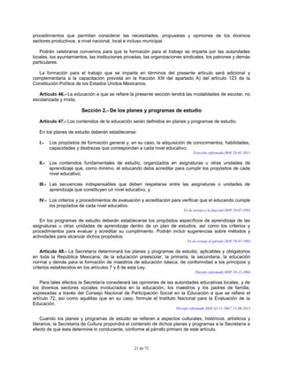 21 de 72
procedimientos que permitan considerar las necesidades, propuestas y opiniones de los diversos
sectores productivos, a nivel nacional, local e incluso municipal.
Podrán celebrarse convenios para que la formación para el trabajo se imparta por las autoridades
locales, los ayuntamientos, las instituciones privadas, las organizaciones sindicales, los patrones y demás
particulares.
La formación para el trabajo que se imparta en términos del presente artículo será adicional y
complementaria a la capacitación prevista en la fracción XIII del apartado A) del artículo 123 de la
Constitución Política de los Estados Unidos Mexicanos.
Artículo 46.- La educación a que se refiere la presente sección tendrá las modalidades de escolar, no
escolarizada y mixta.
Sección 2.- De los planes y programas de estudio
Artículo 47.- Los contenidos de la educación serán definidos en planes y programas de estudio.
En los planes de estudio deberán establecerse:
I.- Los propósitos de formación general y, en su caso, la adquisición de conocimientos, habilidades,
capacidades y destrezas que correspondan a cada nivel educativo;
Fracción reformada DOF 28-01-2011
II.- Los contenidos fundamentales de estudio, organizados en asignaturas u otras unidades de
aprendizaje que, como mínimo, el educando deba acreditar para cumplir los propósitos de cada
nivel educativo;
III.- Las secuencias indispensables que deben respetarse entre las asignaturas o unidades de
aprendizaje que constituyen un nivel educativo, y
IV.- Los criterios y procedimientos de evaluación y acreditación para verificar que el educando cumple
los propósitos de cada nivel educativo.
Fe de erratas a la fracción DOF 29-07-1993
En los programas de estudio deberán establecerse los propósitos específicos de aprendizaje de las
asignaturas u otras unidades de aprendizaje dentro de un plan de estudios, así como los criterios y
procedimientos para evaluar y acreditar su cumplimiento. Podrán incluir sugerencias sobre métodos y
actividades para alcanzar dichos propósitos.
Fe de erratas al párrafo DOF 29-07-1993
Artículo 48.- La Secretaría determinará los planes y programas de estudio, aplicables y obligatorios
en toda la República Mexicana, de la educación preescolar, la primaria, la secundaria, la educación
normal y demás para la formación de maestros de educación básica, de conformidad a los principios y
criterios establecidos en los artículos 7 y 8 de esta Ley.
Párrafo reformado DOF 10-12-2004
Para tales efectos la Secretaría considerará las opiniones de las autoridades educativas locales, y de
los diversos sectores sociales involucrados en la educación, los maestros y los padres de familia,
expresadas a través del Consejo Nacional de Participación Social en la Educación a que se refiere el
artículo 72, así como aquéllas que en su caso, formule el Instituto Nacional para la Evaluación de la
Educación.
Párrafo reformado DOF 02-11-2007, 11-09-2013
Cuando los planes y programas de estudio se refieran a aspectos culturales, históricos, artísticos y
literarios, la Secretaría de Cultura propondrá el contenido de dichos planes y programas a la Secretaría a
efecto de que ésta determine lo conducente, conforme al párrafo primero de este artículo.
 