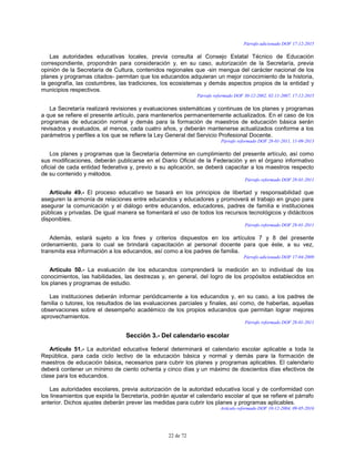 22 de 72
Párrafo adicionado DOF 17-12-2015
Las autoridades educativas locales, previa consulta al Consejo Estatal Técnico de Educación
correspondiente, propondrán para consideración y, en su caso, autorización de la Secretaría, previa
opinión de la Secretaría de Cultura, contenidos regionales que -sin mengua del carácter nacional de los
planes y programas citados- permitan que los educandos adquieran un mejor conocimiento de la historia,
la geografía, las costumbres, las tradiciones, los ecosistemas y demás aspectos propios de la entidad y
municipios respectivos.
Párrafo reformado DOF 30-12-2002, 02-11-2007, 17-12-2015
La Secretaría realizará revisiones y evaluaciones sistemáticas y continuas de los planes y programas
a que se refiere el presente artículo, para mantenerlos permanentemente actualizados. En el caso de los
programas de educación normal y demás para la formación de maestros de educación básica serán
revisados y evaluados, al menos, cada cuatro años, y deberán mantenerse actualizados conforme a los
parámetros y perfiles a los que se refiere la Ley General del Servicio Profesional Docente.
Párrafo reformado DOF 28-01-2011, 11-09-2013
Los planes y programas que la Secretaría determine en cumplimiento del presente artículo, así como
sus modificaciones, deberán publicarse en el Diario Oficial de la Federación y en el órgano informativo
oficial de cada entidad federativa y, previo a su aplicación, se deberá capacitar a los maestros respecto
de su contenido y métodos.
Párrafo reformado DOF 28-01-2011
Artículo 49.- El proceso educativo se basará en los principios de libertad y responsabilidad que
aseguren la armonía de relaciones entre educandos y educadores y promoverá el trabajo en grupo para
asegurar la comunicación y el diálogo entre educandos, educadores, padres de familia e instituciones
públicas y privadas. De igual manera se fomentará el uso de todos los recursos tecnológicos y didácticos
disponibles.
Párrafo reformado DOF 28-01-2011
Además, estará sujeto a los fines y criterios dispuestos en los artículos 7 y 8 del presente
ordenamiento, para lo cual se brindará capacitación al personal docente para que éste, a su vez,
transmita esa información a los educandos, así como a los padres de familia.
Párrafo adicionado DOF 17-04-2009
Artículo 50.- La evaluación de los educandos comprenderá la medición en lo individual de los
conocimientos, las habilidades, las destrezas y, en general, del logro de los propósitos establecidos en
los planes y programas de estudio.
Las instituciones deberán informar periódicamente a los educandos y, en su caso, a los padres de
familia o tutores, los resultados de las evaluaciones parciales y finales, así como, de haberlas, aquellas
observaciones sobre el desempeño académico de los propios educandos que permitan lograr mejores
aprovechamientos.
Párrafo reformado DOF 28-01-2011
Sección 3.- Del calendario escolar
Artículo 51.- La autoridad educativa federal determinará el calendario escolar aplicable a toda la
República, para cada ciclo lectivo de la educación básica y normal y demás para la formación de
maestros de educación básica, necesarios para cubrir los planes y programas aplicables. El calendario
deberá contener un mínimo de ciento ochenta y cinco días y un máximo de doscientos días efectivos de
clase para los educandos.
Las autoridades escolares, previa autorización de la autoridad educativa local y de conformidad con
los lineamientos que expida la Secretaría, podrán ajustar el calendario escolar al que se refiere el párrafo
anterior. Dichos ajustes deberán prever las medidas para cubrir los planes y programas aplicables.
Artículo reformado DOF 10-12-2004, 09-05-2016
 