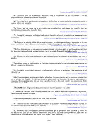 27 de 72
Fracción reformada DOF 28-01-2011, 11-09-2013
III.- Colaborar con las autoridades escolares para la superación de los educandos y en el
mejoramiento de los establecimientos educativos;
IV.- Formar parte de las asociaciones de padres de familia y de los consejos de participación social a
que se refiere este capítulo;
Fe de erratas a la fracción DOF 29-07-1993. Reformada DOF 19-08-2010, 28-01-2011
V.- Opinar, en los casos de la educación que impartan los particulares, en relación con las
contraprestaciones que las escuelas fijen;
Fracción reformada DOF 19-08-2010, 28-01-2011
VI.- Conocer la capacidad profesional de la planta docente, así como el resultado de las evaluaciones
realizadas;
Fracción adicionada DOF 19-08-2010. Reformada DOF 28-01-2011, 11-09-2013
VII.- Conocer la relación oficial del personal docente y empleados adscritos en la escuela en la que
estén inscritos sus hijos o pupilos, misma que será proporcionada por la autoridad escolar;
Fracción adicionada DOF 28-01-2011. Reformada DOF 11-09-2013
VIII.- Ser observadores en las evaluaciones de docentes y directivos, para lo cual deberán cumplir con
los lineamientos que al efecto emita el Instituto Nacional para la Evaluación de la Educación;
Fracción adicionada DOF 11-09-2013
IX.- Conocer los criterios y resultados de las evaluaciones de la escuela a la que asistan sus hijos o
pupilos;
Fracción adicionada DOF 11-09-2013
X.- Opinar a través de los Consejos de Participación respecto a las actualizaciones y revisiones de los
planes y programas de estudio;
Fracción adicionada DOF 11-09-2013
XI.- Conocer el presupuesto asignado a cada escuela, así como su aplicación y los resultados de su
ejecución, y
Fracción adicionada DOF 11-09-2013
XII.- Presentar quejas ante las autoridades educativas correspondientes, en los términos establecidos
en el artículo 14, fracción XII Quintus, sobre el desempeño de docentes, directores, supervisores y
asesores técnico pedagógicos de sus hijos o pupilos menores de edad y sobre las condiciones de la
escuela a la que asisten.
Fracción adicionada DOF 11-09-2013
Artículo 66.- Son obligaciones de quienes ejercen la patria potestad o la tutela:
I.- Hacer que sus hijas, hijos o pupilos menores de edad, reciban la educación preescolar, la primaria,
la secundaria y la media superior;
Fracción reformada DOF 10-12-2004, 28-01-2011, 10-06-2013
II.- Apoyar el proceso educativo de sus hijas, hijos o pupilos;
Fracción reformada DOF 28-01-2011
III.- Colaborar con las instituciones educativas en las que estén inscritos sus hijas, hijos o pupilos, en
las actividades que dichas instituciones realicen;
Fracción reformada DOF 28-01-2011
IV.- Informar a las autoridades educativas los cambios que se presenten en la conducta y actitud de
los educandos, para que las citadas autoridades apliquen los estudios correspondientes, con el fin de
determinar las posibles causas que hayan dado origen a tales cambios, y
 