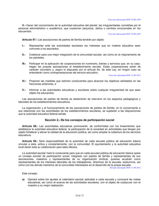 28 de 72
Fracción adicionada DOF 19-08-2010
V.- Hacer del conocimiento de la autoridad educativa del plantel, las irregularidades cometidas por el
personal administrativo o académico, que ocasionen perjuicios, daños o cambios emocionales en los
educandos.
Fracción adicionada DOF 19-08-2010
Artículo 67.- Las asociaciones de padres de familia tendrán por objeto:
I.- Representar ante las autoridades escolares los intereses que en materia educativa sean
comunes a los asociados;
II.- Colaborar para una mejor integración de la comunidad escolar, así como en el mejoramiento de
los planteles;
III.- Participar en la aplicación de cooperaciones en numerario, bienes y servicios que, en su caso,
hagan las propias asociaciones al establecimiento escolar. Estas cooperaciones serán de
carácter voluntario y, según lo dispuesto por el artículo 6o. de esta Ley, en ningún caso se
entenderán como contraprestaciones del servicio educativo;
Fracción reformada DOF 11-09-2013
IV.- Proponer las medidas que estimen conducentes para alcanzar los objetivos señalados en las
fracciones anteriores, e
V.- Informar a las autoridades educativas y escolares sobre cualquier irregularidad de que sean
objeto los educandos.
Las asociaciones de padres de familia se abstendrán de intervenir en los aspectos pedagógicos y
laborales de los establecimientos educativos.
La organización y el funcionamiento de las asociaciones de padres de familia, en lo concerniente a
sus relaciones con las autoridades de los establecimientos escolares, se sujetarán a las disposiciones
que la autoridad educativa federal señale.
Sección 2.- De los consejos de participación social
Artículo 68.- Las autoridades educativas promoverán, de conformidad con los lineamientos que
establezca la autoridad educativa federal, la participación de la sociedad en actividades que tengan por
objeto fortalecer y elevar la calidad de la educación pública, así como ampliar la cobertura de los servicios
educativos.
Artículo 69.- Será responsabilidad de la autoridad de cada escuela pública de educación básica
vincular a ésta, activa y constantemente, con la comunidad. El ayuntamiento y la autoridad educativa
local darán toda su colaboración para tales efectos.
La autoridad escolar hará lo conducente para que en cada escuela pública de educación básica opere
un consejo escolar de participación social, integrado con padres de familia y representantes de sus
asociaciones, maestros y representantes de su organización sindical, quienes acudirán como
representantes de los intereses laborales de los trabajadores, directivos de la escuela, exalumnos, así
como con los demás miembros de la comunidad interesados en el desarrollo de la propia escuela.
Párrafo reformado DOF 11-09-2013
Este consejo:
a) Opinará sobre los ajustes al calendario escolar aplicable a cada escuela y conocerá las metas
educativas, así como el avance de las actividades escolares, con el objeto de coadyuvar con el
maestro a su mejor realización;
 