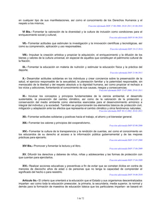 3 de 72
en cualquier tipo de sus manifestaciones, así como el conocimiento de los Derechos Humanos y el
respeto a los mismos;
Fracción reformada DOF 17-06-2008, 28-01-2011, 01-06-2016
VI Bis.- Fomentar la valoración de la diversidad y la cultura de inclusión como condiciones para el
enriquecimiento social y cultural;
Fracción adicionada DOF 01-06-2016
VII.- Fomentar actitudes que estimulen la investigación y la innovación científicas y tecnológicas, así
como su comprensión, aplicación y uso responsables;
Fracción reformada DOF 19-12-2014
VIII.- Impulsar la creación artística y propiciar la adquisición, el enriquecimiento y la difusión de los
bienes y valores de la cultura universal, en especial de aquéllos que constituyen el patrimonio cultural de
la Nación;
IX.- Fomentar la educación en materia de nutrición y estimular la educación física y la práctica del
deporte;
Fracción reformada DOF 21-06-2011
X.- Desarrollar actitudes solidarias en los individuos y crear conciencia sobre la preservación de la
salud, el ejercicio responsable de la sexualidad, la planeación familiar y la paternidad responsable, sin
menoscabo de la libertad y del respeto absoluto a la dignidad humana, así como propiciar el rechazo a
los vicios y adicciones, fomentando el conocimiento de sus causas, riesgos y consecuencias;
Fracción reformada DOF 15-07-2008, 28-01-2011
XI.- Inculcar los conceptos y principios fundamentales de la ciencia ambiental, el desarrollo
sustentable, la prevención del cambio climático, así como de la valoración de la protección y
conservación del medio ambiente como elementos esenciales para el desenvolvimiento armónico e
integral del individuo y la sociedad. También se proporcionarán los elementos básicos de protección civil,
mitigación y adaptación ante los efectos que representa el cambio climático y otros fenómenos naturales;
Fracción reformada DOF 30-12-2002, 28-01-2011
XII.- Fomentar actitudes solidarias y positivas hacia el trabajo, el ahorro y el bienestar general.
XIII.- Fomentar los valores y principios del cooperativismo.
Fracción adicionada DOF 02-06-2006
XIV.- Fomentar la cultura de la transparencia y la rendición de cuentas, así como el conocimiento en
los educandos de su derecho al acceso a la información pública gubernamental y de las mejores
prácticas para ejercerlo.
Fracción adicionada DOF 15-07-2008
XIV Bis.- Promover y fomentar la lectura y el libro.
Fracción adicionada DOF 17-04-2009
XV. Difundir los derechos y deberes de niños, niñas y adolescentes y las formas de protección con
que cuentan para ejercitarlos.
Fracción adicionada DOF 17-04-2009
XVI.- Realizar acciones educativas y preventivas a fin de evitar que se cometan ilícitos en contra de
menores de dieciocho años de edad o de personas que no tenga la capacidad de comprender el
significado del hecho o para resistirlo.
Fracción adicionada DOF 19-08-2010
Artículo 8o.- El criterio que orientará a la educación que el Estado y sus organismos descentralizados
impartan -así como toda la educación preescolar, la primaria, la secundaria, media superior, la normal y
demás para la formación de maestros de educación básica que los particulares impartan- se basará en
 