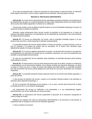 34 de 72
En el caso de autorizaciones, cuando la revocación se dicte durante un ejercicio lectivo, la institución
podrá seguir funcionando, a juicio y bajo la vigilancia de la autoridad, hasta que aquél concluya.
Sección 2.- Del recurso administrativo
Artículo 80.- En contra de las resoluciones de las autoridades educativas dictadas con fundamento en
las disposiciones de esta Ley y demás derivadas de ésta, podrá interponerse recurso de revisión dentro
de los quince días hábiles siguientes a la fecha de su notificación.
Transcurrido el plazo a que se refiere el párrafo anterior sin que el interesado interponga el recurso, la
resolución tendrá el carácter de definitiva.
Asimismo, podrá interponerse dicho recurso cuando la autoridad no dé respuesta en un plazo de
sesenta días hábiles siguientes a la presentación de las solicitudes de autorización o de reconocimiento
de validez oficial de estudios.
Artículo 81.- El recurso se interpondrá, por escrito, ante la autoridad inmediata superior a la que
emitió el acto recurrido u omitió responder la solicitud correspondiente.
La autoridad receptora del recurso deberá sellarlo o firmarlo de recibido y anotará la fecha y hora en
que se presente y el número de anexos que se acompañe. En el mismo acto devolverá copia
debidamente sellada o firmada al interesado.
Artículo 82.- En el recurso deberán expresarse el nombre y el domicilio del recurrente y los agravios,
acompañándose los elementos de prueba que se consideren necesarios, así como las constancias que
acrediten la personalidad del promovente.
En caso de incumplimiento de los requisitos antes señalados, la autoridad educativa podrá declarar
improcedente el recurso.
Artículo 83.- Al interponerse el recurso podrá ofrecerse toda clase de pruebas, excepto la confesional,
y acompañarse con los documentos relativos. Si se ofrecen pruebas que requieran desahogo, se abrirá
un plazo no menor de cinco ni mayor de treinta días hábiles para tales efectos. La autoridad educativa
que esté conociendo del recurso podrá allegarse los elementos de convicción adicionales que considere
necesarios.
Artículo 84.- La autoridad educativa dictará resolución dentro de los treinta días hábiles siguientes, a
partir de la fecha:
I.- Del acuerdo de admisión del recurso, cuando no se hubiesen ofrecido pruebas o las ofrecidas no
requieran plazo especial de desahogo, y
II.- De la conclusión del desahogo de las pruebas o, en su caso, cuando haya transcurrido el plazo
concedido para ello y no se hubieren desahogado.
Las resoluciones del recurso se notificarán a los interesados, o a sus representantes legales,
personalmente o por correo certificado con acuse de recibo.
Artículo 85.- La interposición del recurso suspenderá la ejecución de la resolución impugnada en
cuanto al pago de multas.
Respecto de cualquier otra clase de resoluciones administrativas y de sanciones no pecuniarias, la
suspensión sólo se otorgará si concurren los requisitos siguientes:
I.- Que lo solicite el recurrente;
 