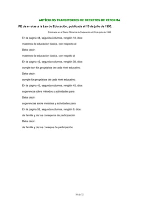 36 de 72
ARTÍCULOS TRANSITORIOS DE DECRETOS DE REFORMA
FE de erratas a la Ley de Educación, publicada el 13 de julio de 1993.
Publicada en el Diario Oficial de la Federación el 29 de julio de 1993
En la página 44, segunda columna, renglón 18, dice:
maestros de educación básica, con respecto al
Debe decir:
maestros de educación básica, con respeto al
En la página 49, segunda columna, renglón 38, dice:
cumple con los propósitos de cada nivel educativo.
Debe decir:
cumple los propósitos de cada nivel educativo.
En la página 49, segunda columna, renglón 45, dice:
sugerencia sobre métodos y actividades para
Debe decir:
sugerencias sobre métodos y actividades para
En la página 52, segunda columna, renglón 9, dice:
de familia y de los consejeros de participación
Debe decir:
de familia y de los consejos de participación
 