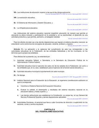 5 de 72
VII.- Las instituciones de educación superior a las que la ley otorga autonomía;
Fracción reformada DOF 02-11-2007 (se recorre). Reformada DOF 11-09-2013
VIII. La evaluación educativa;
Fracción adicionada DOF 11-09-2013
IX.- El Sistema de Información y Gestión Educativa, y
Fracción adicionada DOF 11-09-2013
X.- La infraestructura educativa;
Fracción adicionada DOF 11-09-2013
Las instituciones del sistema educativo nacional impartirán educación de manera que permita al
educando su plena inclusión y participación en la sociedad y, en su oportunidad, el desarrollo de una
actividad productiva y que permita, asimismo, al trabajador estudiar.
Párrafo reformado DOF 01-06-2016
Para los efectos de esta Ley y las demás disposiciones que regulan al sistema educativo nacional, se
entenderán como sinónimos los conceptos de educador, docente, profesor y maestro.
Párrafo adicionado DOF 11-09-2013
Artículo 11.- La aplicación y la vigilancia del cumplimiento de esta Ley corresponden a las
autoridades educativas de la Federación, de las entidades federativas y de los municipios, en los
términos que la propia Ley establece.
Para efectos de la presente Ley, se entenderá por:
I.- Autoridad educativa federal, o Secretaria, a la Secretaria de Educación Pública de la
Administración Pública Federal;
II.- Autoridad educativa local al ejecutivo de cada uno de los estados de la Federación, así como a
las entidades que, en su caso, establezcan para el ejercicio de la función social educativa, y
III.- Autoridad educativa municipal al ayuntamiento de cada municipio.
IV.- Se deroga.
Fracción adicionada DOF 02-11-2007. Derogada DOF 11-09-2013
V.- Instituto Nacional para la Evaluación de la Educación, al organismo constitucional autónomo al
que le corresponde:
a. Coordinar el Sistema Nacional de Evaluación Educativa;
b. Evaluar la calidad, el desempeño y resultados del sistema educativo nacional en la
educación básica y media superior, y
c. Las demás atribuciones que establezcan la Constitución, su propia ley, la Ley General del
Servicio Profesional Docente y demás disposiciones aplicables;
Fracción adicionada DOF 11-09-2013
VI. Autoridades Escolares, al personal que lleva a cabo funciones de dirección o supervisión en los
sectores, zonas o centros escolares.
Fracción adicionada DOF 11-09-2013
CAPITULO II
DEL FEDERALISMO EDUCATIVO
 