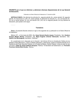 54 de 72
DECRETO por el que se reforman y adicionan diversas disposiciones de la Ley General
de Educación.
Publicado en el Diario Oficial de la Federación el 17 de abril de 2009
ARTÍCULO ÚNICO.- Se reforman los artículos 2o., segundo párrafo; 8o., primer párrafo; 32, segundo
párrafo; 33, fracciones IV y VIII y 41, primer párrafo; se adicionan los artículos 7o., con una fracción XV;
30, con un tercer párrafo; 33, con una fracción XIV y 49, con un segundo párrafo a la Ley General de
Educación, para quedar como sigue:
……….
Transitorio
Único.- El presente Decreto entrará en vigor al día siguiente de su publicación en el Diario Oficial de
la Federación.
México, D.F., a 3 de marzo de 2009.- Dip. Cesar Horacio Duarte Jaquez, Presidente.- Sen. Gustavo
Enrique Madero Muñoz, Presidente.- Dip. Maria Eugenia Jimenez Valenzuela, Secretaria.- Sen.
Gabino Cué Monteagudo, Secretario.- Rúbricas."
En cumplimiento de lo dispuesto por la fracción I del Artículo 89 de la Constitución Política de los
Estados Unidos Mexicanos, y para su debida publicación y observancia, expido el presente Decreto en la
Residencia del Poder Ejecutivo Federal, en la Ciudad de México, Distrito Federal, a trece de abril de dos
mil nueve.- Felipe de Jesús Calderón Hinojosa.- Rúbrica.- El Secretario de Gobernación, Lic. Fernando
Francisco Gómez Mont Urueta.- Rúbrica.
 