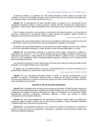 11 de 74
Fracción reformada DOF 02-06-2006 (se recorre), 17-04-2009 (se recorre)
El Ejecutivo Federal y el gobierno de cada entidad federativa podrán celebrar convenios para
coordinar o unificar las actividades educativas a que se refiere esta Ley, con excepción de aquéllas que,
con carácter exclusivo, les confieren los artículos 12 y 13.
Artículo 15.- El ayuntamiento de cada municipio podrá, sin perjuicio de la concurrencia de las
autoridades educativas federal y locales, promover y prestar servicios educativos de cualquier tipo o
modalidad. También podrá realizar actividades de las enumeradas en las fracciones V a VIII del artículo
14.
Para el ingreso, promoción, reconocimiento y permanencia del personal docente o con funciones de
dirección o supervisión en la educación básica y media superior que impartan, deberán observar lo
dispuesto por la Ley General del Servicio Profesional Docente.
Párrafo adicionado DOF 11-09-2013
El gobierno de cada entidad federativa promoverá la participación directa del ayuntamiento para dar
mantenimiento y proveer de equipo básico a las escuelas públicas estatales y municipales.
El gobierno de cada entidad federativa y los ayuntamientos podrán celebrar convenios para coordinar
o unificar sus actividades educativas y cumplir de mejor manera las responsabilidades a su cargo.
Artículo 16.- Las atribuciones relativas a la educación inicial, básica -incluyendo la indígena- y
especial que los artículos 11, 13, 14 y demás señalan para las autoridades educativas locales en sus
respectivas competencias, corresponderán, en la Ciudad de México al gobierno local y a las entidades
que, en su caso, establezca; dichas autoridades deberán observar lo dispuesto por la Ley General del
Servicio Profesional Docente.
Los servicios de educación normal y demás para la formación de maestros de educación básica serán
prestados, en la Ciudad de México, por la Secretaría.
El gobierno de la Ciudad de México concurrirá al financiamiento de los servicios educativos en la
propia entidad federativa, en términos de los artículos 25 y 27.
Artículo reformado DOF 11-09-2013, 19-01-2018
Artículo 17.- Las autoridades educativas federal y locales, se reunirán periódicamente con el
propósito de analizar e intercambiar opiniones sobre el desarrollo del sistema educativo nacional,
formular recomendaciones y convenir acciones para apoyar la función social educativa. Estas reuniones
serán presididas por la Secretaría.
Sección 2.- De los servicios educativos
Artículo 18.- El establecimiento de instituciones educativas que realice el Poder Ejecutivo Federal por
conducto de otras dependencias de la Administración Pública Federal, así como la formulación de planes
y programas de estudio para dichas instituciones, se harán en coordinación con la Secretaría. Dichas
dependencias expedirán constancias, certificados, diplomas y títulos que tendrán la validez
correspondiente a los estudios realizados.
Artículo 19.- Será responsabilidad de las autoridades educativas locales realizar una distribución
oportuna, completa, amplia y eficiente, de los libros de texto gratuitos y demás materiales educativos
complementarios que la Secretaría les proporcione.
Artículo 20.- Las autoridades educativas, en sus respectivos ámbitos de competencia, constituirán el
sistema nacional de formación, actualización, capacitación y superación profesional para maestros que
tendrá las finalidades siguientes:
 