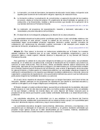 12 de 74
I.- La formación, con nivel de licenciatura, de maestros de educación inicial, básica -incluyendo la de
aquéllos para la atención de la educación indígena- especial y de educación física;
II.- La formación continua, la actualización de conocimientos y superación docente de los maestros
en servicio, citados en la fracción anterior. El cumplimiento de estas finalidades se sujetará, en lo
conducente, a los lineamientos, medidas y demás acciones que resulten de la aplicación de la
Ley General del Servicio Profesional Docente;
Fracción reformada DOF 28-01-2011, 11-09-2013
III.- La realización de programas de especialización, maestría y doctorado, adecuados a las
necesidades y recursos educativos de la entidad, y
IV.- El desarrollo de la investigación pedagógica y la difusión de la cultura educativa.
Las autoridades educativas locales podrán coordinarse para llevar a cabo actividades relativas a las
finalidades previstas en este artículo, cuando la calidad de los servicios o la naturaleza de las
necesidades hagan recomendables proyectos regionales. Asimismo, podrán suscribir convenios de
colaboración con instituciones de educación superior nacionales o del extranjero para ampliar las
opciones de formación, actualización y superación docente.
Párrafo reformado DOF 28-01-2011
Artículo 21.- Para ejercer la docencia en instituciones establecidas por el Estado, los maestros
deberán satisfacer los requisitos que, en su caso, señalen las autoridades competentes y, para la
educación básica y media superior, deberán observar lo dispuesto por la Ley General del Servicio
Profesional Docente.
Para garantizar la calidad de la educación obligatoria brindada por los particulares, las autoridades
educativas, en el ámbito de sus atribuciones, evaluarán el desempeño de los maestros que prestan sus
servicios en estas instituciones. Para tal efecto, dichas autoridades deberán aplicar evaluaciones del
desempeño, derivadas de los procedimientos análogos a los determinados por los lineamientos emitidos
por el Instituto Nacional para la Evaluación de la Educación, para evaluar el desempeño de los docentes
en educación básica y media superior en instituciones públicas. Las autoridades educativas otorgarán la
certificación correspondiente a los maestros que obtengan resultados satisfactorios y ofrecerán cursos de
capacitación y programas de regularización a los que presenten deficiencias, para lo cual las instituciones
particulares otorgarán las facilidades necesarias a su personal.
En el caso de los maestros de educación indígena que no tengan licenciatura como nivel mínimo de
formación, deberán participar en los programas de capacitación que diseñe la autoridad educativa y
certificar su bilingüismo en la lengua indígena que corresponda y el español.
El Estado otorgará un salario profesional digno, que permita al profesorado de los planteles del propio
Estado alcanzar un nivel de vida decoroso para ellos y su familia; puedan arraigarse en las comunidades
en las que trabajan y disfrutar de vivienda digna; así como disponer del tiempo necesario para la
preparación de las clases que impartan y para realizar actividades destinadas a su desarrollo personal y
profesional.
Las autoridades educativas, de conformidad con lo que establece la Ley General del Servicio
Profesional Docente, establecerán la permanencia de los maestros frente a grupo, con la posibilidad para
éstos de ir obteniendo mejores condiciones y mayor reconocimiento social.
Las autoridades educativas otorgarán reconocimientos, distinciones, estímulos y recompensas a los
educadores que se destaquen en el ejercicio de su profesión y, en general, realizarán actividades que
propicien mayor aprecio social por la labor desempeñada por los maestros. Además, establecerán
mecanismos de estímulo a la labor docente con base en la evaluación.
 