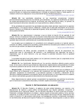 13 de 74
El otorgamiento de los reconocimientos, distinciones, estímulos y recompensas que se otorguen al
personal docente en instituciones establecidas por el Estado en educación básica y media superior, se
realizará conforme a lo dispuesto en la Ley General del Servicio Profesional Docente.
Artículo reformado DOF 02-07-2010, 28-01-2011, 11-09-2013
Artículo 22.- Las autoridades educativas, en sus respectivas competencias, revisarán
permanentemente las disposiciones, los trámites y procedimientos, con objeto de simplificarlos, de reducir
las cargas administrativas de los maestros, de alcanzar más horas efectivas de clase y, en general, de
lograr la prestación del servicio educativo con mayor pertinencia, calidad y eficiencia.
En las actividades de supervisión las autoridades educativas darán prioridad, respecto de los aspectos
administrativos, a los apoyos técnicos, didácticos y demás para el adecuado desempeño de la función
docente. Asimismo, se fortalecerá la capacidad de gestión de las autoridades escolares y la participación
de los padres de familia.
Artículo reformado DOF 28-01-2011
Artículo 23.- Las negociaciones o empresas a que se refiere la fracción XII del apartado A) del
artículo 123 de la Constitución Política de los Estados Unidos Mexicanos están obligadas a establecer y
sostener escuelas cuando el número de educandos que las requiera sea mayor de veinte. Estos planteles
quedarán bajo la dirección administrativa de la autoridad educativa local.
Las escuelas que se establezcan en cumplimiento de la obligación prevista en el párrafo anterior,
contarán con edificio, instalaciones accesibles y demás elementos necesarios para realizar su función, en
los términos que señalen las disposiciones aplicables.
Párrafo reformado DOF 01-06-2016
El sostenimiento de dichas escuelas comprende la obligación patronal de proporcionar las
aportaciones para la remuneración del personal y las prestaciones que dispongan las leyes y
reglamentos, que no serán inferiores a las que otorgue la autoridad educativa local en igualdad
circunstancias.
La autoridad educativa local podrá celebrar con los patrones convenios para el cumplimiento de las
obligaciones que señala el presente artículo.
Artículo 24.- Los beneficiados directamente por los servicios educativos deberán prestar servicio
social, en los casos y términos que señalen las disposiciones reglamentarias correspondientes. En éstas
se preverá la prestación del servicio social como requisito previo para obtener título o grado académico.
Artículo 24 Bis.- La Secretaría, mediante disposiciones de carácter general que se publiquen en el
Diario Oficial de la Federación y sin perjuicio del cumplimiento de otras disposiciones que resulten
aplicables, establecerá los lineamientos a que deberán sujetarse el expendio y distribución de los
alimentos y bebidas preparados y procesados, dentro de toda escuela, en cuya elaboración se cumplirán
los criterios nutrimentales que para tal efecto determine la Secretaría de Salud.
Estas disposiciones de carácter general comprenderán las regulaciones que prohíban los alimentos
que no favorezcan la salud de los educandos y fomenten aquellos de carácter nutrimental.
Artículo adicionado DOF 11-09-2013
Sección 3.- Del financiamiento a la educación
Artículo 25.- El Ejecutivo Federal y el gobierno de cada entidad federativa, con sujeción a las
disposiciones de ingresos y gasto público correspondientes que resulten aplicables, concurrirán al
financiamiento de la educación pública y de los servicios educativos. El monto anual que el Estado -
Federación, entidades federativas y municipios-, destine al gasto en educación pública y en los servicios
educativos, no podrá ser menor a ocho por ciento del producto interno bruto del país, destinado de este
monto, al menos el 1% del producto interno bruto a la investigación científica y al desarrollo tecnológico
en las Instituciones de Educación Superior Públicas. En la asignación del presupuesto a cada uno de los
 