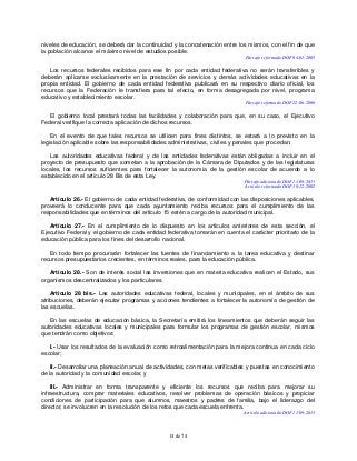 14 de 74
niveles de educación, se deberá dar la continuidad y la concatenación entre los mismos, con el fin de que
la población alcance el máximo nivel de estudios posible.
Párrafo reformado DOF 04-01-2005
Los recursos federales recibidos para ese fin por cada entidad federativa no serán transferibles y
deberán aplicarse exclusivamente en la prestación de servicios y demás actividades educativas en la
propia entidad. El gobierno de cada entidad federativa publicará en su respectivo diario oficial, los
recursos que la Federación le transfiera para tal efecto, en forma desagregada por nivel, programa
educativo y establecimiento escolar.
Párrafo reformado DOF 22-06-2006
El gobierno local prestará todas las facilidades y colaboración para que, en su caso, el Ejecutivo
Federal verifique la correcta aplicación de dichos recursos.
En el evento de que tales recursos se utilicen para fines distintos, se estará a lo previsto en la
legislación aplicable sobre las responsabilidades administrativas, civiles y penales que procedan.
Las autoridades educativas federal y de las entidades federativas están obligadas a incluir en el
proyecto de presupuesto que sometan a la aprobación de la Cámara de Diputados y de las legislaturas
locales, los recursos suficientes para fortalecer la autonomía de la gestión escolar de acuerdo a lo
establecido en el artículo 28 Bis de esta Ley.
Párrafo adicionado DOF 11-09-2013
Artículo reformado DOF 30-12-2002
Artículo 26.- El gobierno de cada entidad federativa, de conformidad con las disposiciones aplicables,
proveerá lo conducente para que cada ayuntamiento reciba recursos para el cumplimiento de las
responsabilidades que en términos del artículo 15 estén a cargo de la autoridad municipal.
Artículo 27.- En el cumplimiento de lo dispuesto en los artículos anteriores de esta sección, el
Ejecutivo Federal y el gobierno de cada entidad federativa tomarán en cuenta el carácter prioritario de la
educación pública para los fines del desarrollo nacional.
En todo tiempo procurarán fortalecer las fuentes de financiamiento a la tarea educativa y destinar
recursos presupuestarios crecientes, en términos reales, para la educación pública.
Artículo 28.- Son de interés social las inversiones que en materia educativa realicen el Estado, sus
organismos descentralizados y los particulares.
Artículo 28 bis.- Las autoridades educativas federal, locales y municipales, en el ámbito de sus
atribuciones, deberán ejecutar programas y acciones tendientes a fortalecer la autonomía de gestión de
las escuelas.
En las escuelas de educación básica, la Secretaría emitirá los lineamientos que deberán seguir las
autoridades educativas locales y municipales para formular los programas de gestión escolar, mismos
que tendrán como objetivos:
I.- Usar los resultados de la evaluación como retroalimentación para la mejora continua en cada ciclo
escolar;
II.- Desarrollar una planeación anual de actividades, con metas verificables y puestas en conocimiento
de la autoridad y la comunidad escolar, y
III.- Administrar en forma transparente y eficiente los recursos que reciba para mejorar su
infraestructura, comprar materiales educativos, resolver problemas de operación básicos y propiciar
condiciones de participación para que alumnos, maestros y padres de familia, bajo el liderazgo del
director, se involucren en la resolución de los retos que cada escuela enfrenta.
Artículo adicionado DOF 11-09-2013
 
