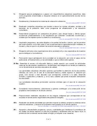 17 de 74
V.- Otorgarán apoyos pedagógicos a grupos con requerimientos educativos específicos, tales
como programas encaminados a recuperar retrasos en el aprovechamiento escolar de los
alumnos;
VI.- Establecerán y fortalecerán los sistemas de educación a distancia;
Fracción reformada DOF 11-09-2013
VII.- Realizarán campañas educativas que tiendan a elevar los niveles culturales, sociales y de
bienestar de la población, tales como programas de alfabetización y de educación
comunitaria;
VIII.- Desarrollarán programas con perspectiva de género, para otorgar becas y demás apoyos
económicos preferentemente a los estudiantes que enfrenten condiciones económicas y
sociales que les impidan ejercer su derecho a la educación;
Fracción reformada DOF 17-04-2009, 28-01-2011
IX.- Impulsarán programas y escuelas dirigidos a los padres de familia o tutores, que les permitan
dar mejor atención a sus hijos para lo cual se aprovechará la capacidad escolar instalada, en
horarios y días en que no se presten los servicios educativos ordinarios;
Fracción reformada DOF 28-01-2011, 11-09-2013
X.- Otorgarán estímulos a las organizaciones de la sociedad civil y a las cooperativas de maestros
que se dediquen a la enseñanza;
Fracción reformada DOF 28-01-2011
XI. Promoverán mayor participación de la sociedad en la educación, así como el apoyo de los
particulares al financiamiento y a las actividades a que se refiere este capítulo;
XI Bis.- Garantizar el acceso a la educación básica y media superior, aun cuando los solicitantes
carezcan de documentos académicos o de identidad; esta obligación se tendrá por satisfecha
con el ofrecimiento de servicios educativos de calidad.
Las autoridades educativas ofrecerán opciones que faciliten la obtención de los documentos
referidos, así como, en el caso de la educación básica y media superior, la ubicación por
grado, ciclo escolar o nivel educativo que corresponda, conforme a la edad, desarrollo
evolutivo, cognoscitivo y madurez, y, en su caso, saberes que previa evaluación demuestren
los educandos.
Las autoridades educativas promoverán acciones similares para el caso de la educación
superior;
Fracción adicionada DOF 22-03-2017
XII. Concederán reconocimientos y distinciones a quienes contribuyan a la consecución de los
propósitos mencionados en el artículo anterior;
Fracción reformada DOF 02-07-2010
XIII. Proporcionarán materiales educativos en las lenguas indígenas que correspondan en las
escuelas en donde asista mayoritariamente población indígena;
Fracción adicionada DOF 02-07-2010
XIV.- Realizarán las demás actividades que permitan mejorar la calidad y ampliar la cobertura de los
servicios educativos, y alcanzar los propósitos mencionados en el artículo anterior;
Fracción reformada y recorrida DOF 02-07-2010. Reformada DOF 28-01-2011, 11-09-2013
XV.- Apoyarán y desarrollarán programas, cursos y actividades que fortalezcan la enseñanza de
los padres de familia respecto al valor de la igualdad y solidaridad entre las hijas e hijos, la
prevención de la violencia escolar desde el hogar y el respeto a sus maestros;
 