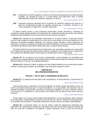 18 de 74
Fracción adicionada DOF 17-04-2009. Recorrida DOF 02-07-2010. Reformada DOF 11-09-2013
XVI.- Establecerán, de forma paulatina y conforme a la suficiencia presupuestal, escuelas de tiempo
completo, con jornadas de entre 6 y 8 horas diarias, para aprovechar mejor el tiempo
disponible para el desarrollo académico, deportivo y cultural, y
Fracción adicionada DOF 11-09-2013
XVII.- Impulsarán esquemas eficientes para el suministro de alimentos nutritivos para alumnos, a
partir de microempresas locales, en aquellas escuelas que lo necesiten, conforme a los
índices de pobreza, marginación y condición alimentaria.
Fracción adicionada DOF 11-09-2013
El Estado también llevará a cabo programas asistenciales, ayudas alimenticias, campañas de
salubridad y demás medidas tendientes a contrarrestar las condiciones sociales que inciden en la efectiva
igualdad de oportunidades de acceso y permanencia en los servicios educativos.
Artículo 34.- Además de las actividades enumeradas en el artículo anterior, el Ejecutivo Federal
llevará a cabo programas compensatorios por virtud de los cuales apoye con recursos específicos a los
gobiernos de aquellas entidades federativas con mayores rezagos educativos, previa celebración de
convenios en los que se concierten las proporciones de financiamiento y las acciones específicas que las
autoridades educativas locales deban realizar para reducir y superar dichos rezagos.
El Instituto Nacional para la Evaluación de la Educación y las autoridades educativas de conformidad
a los lineamientos que para tal efecto expida el Instituto, evaluarán en los ámbitos de sus competencias
los resultados de calidad educativa de los programas compensatorios antes mencionados.
Párrafo reformado DOF 11-09-2013
Artículo 35.- En el ejercicio de su función compensatoria, y sólo tratándose de actividades que
permitan mayor equidad educativa, la Secretaría podrá en forma temporal impartir de manera concurrente
educación básica y normal en las entidades federativas.
Artículo 36.- El Ejecutivo Federal, el gobierno de cada entidad federativa y los ayuntamientos, podrán
celebrar convenios para coordinar las actividades a que el presente capítulo se refiere.
CAPITULO IV
DEL PROCESO EDUCATIVO
Sección 1.- De los tipos y modalidades de educación
Artículo 37.- La educación de tipo básico está compuesta por el nivel preescolar, el de primaria y el
de secundaria.
Párrafo reformado DOF 10-12-2004
El tipo medio-superior comprende el nivel de bachillerato, los demás niveles equivalentes a éste, así
como la educación profesional que no requiere bachillerato o sus equivalentes. Se organizará, bajo el
principio de respeto a la diversidad, a través de un sistema que establezca un marco curricular común a
nivel nacional y la revalidación y reconocimiento de estudios entre las opciones que ofrece este tipo
educativo.
Párrafo reformado DOF 10-06-2013
El tipo superior es el que se imparte después del bachillerato o de sus equivalentes. Está compuesto
por la licenciatura, la especialidad, la maestría y el doctorado, así como por opciones terminales previas a
la conclusión de la licenciatura. Comprende la educación normal en todos sus niveles y especialidades.
Artículo 38.- La educación básica, en sus tres niveles, tendrá las adaptaciones requeridas para
responder a las características lingüísticas y culturales de cada uno de los diversos grupos indígenas del
país, así como de la población rural dispersa y grupos migratorios. Para el caso de los servicios
 