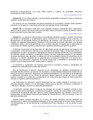 19 de 74
educativos correspondientes a los tipos medio superior y superior, las autoridades educativas
promoverán acciones similares.
Artículo reformado DOF 22-03-2017
Artículo 39.- En el sistema educativo nacional queda comprendida la educación inicial, la educación
especial y la educación para adultos.
De acuerdo con las necesidades educativas específicas de la población, también podrá impartirse
educación con programas o contenidos particulares para atender dichas necesidades.
Artículo 40.- La educación inicial tiene como propósito favorecer el desarrollo físico, cognoscitivo,
afectivo y social de los menores de cuatro años de edad. Incluye orientación a padres de familia o tutores
para la educación de sus hijas, hijos o pupilos.
Artículo reformado DOF 28-01-2011
Artículo 41.- La educación especial tiene como propósito identificar, prevenir y eliminar las barreras
que limitan el aprendizaje y la participación plena y efectiva en la sociedad de las personas con
discapacidad, con dificultades severas de aprendizaje, de conducta o de comunicación, así como de
aquellas con aptitudes sobresalientes. Atenderá a los educandos de manera adecuada a sus propias
condiciones, estilos y ritmos de aprendizaje, en un contexto educativo incluyente, que se debe basar en
los principios de respeto, equidad, no discriminación, igualdad sustantiva y perspectiva de género.
Tratándose de personas con discapacidad, con dificultades severas de aprendizaje, de conducta o de
comunicación, se favorecerá su atención en los planteles de educación básica, sin que esto cancele su
posibilidad de acceder a las diversas modalidades de educación especial atendiendo a sus necesidades.
Se realizarán ajustes razonables y se aplicarán métodos, técnicas, materiales específicos y las medidas
de apoyo necesarias para garantizar la satisfacción de las necesidades básicas de aprendizaje de los
alumnos y el máximo desarrollo de su potencial para la autónoma integración a la vida social y
productiva. Las instituciones educativas del Estado promoverán y facilitarán la continuidad de sus
estudios en los niveles de educación media superior y superior.
La formación y capacitación de maestros promoverá la educación inclusiva y desarrollará las
competencias necesarias para su adecuada atención.
Para la identificación y atención educativa de los estudiantes con aptitudes sobresalientes, la
autoridad educativa federal, con base en sus facultades y la disponibilidad presupuestal, establecerá los
lineamientos para la evaluación diagnóstica, los modelos pedagógicos y los mecanismos de acreditación
y certificación necesarios en los niveles de educación básica, educación normal, así como la media
superior y superior en el ámbito de su competencia. Las instituciones que integran el sistema educativo
nacional se sujetarán a dichos lineamientos.
Las instituciones de educación superior autónomas por ley, podrán establecer convenios con la
autoridad educativa federal a fin de homologar criterios para la atención, evaluación, acreditación y
certificación, dirigidos a alumnos con aptitudes sobresalientes.
La educación especial deberá incorporar los enfoques de inclusión e igualdad sustantiva. Esta
educación abarcará la capacitación y orientación a los padres o tutores; así como también a los maestros
y personal de escuelas de educación básica y media superior regulares que atiendan a alumnos con
discapacidad, con dificultades severas de aprendizaje, de comportamiento o de comunicación, o bien con
aptitudes sobresalientes.
Quienes presten servicios educativos en el marco del sistema educativo nacional atenderán las
disposiciones en materia de accesibilidad señaladas en la Ley General para la Inclusión de las Personas
con Discapacidad, en la Ley General de la Infraestructura Física Educativa, y en las demás normas
aplicables.
Artículo reformado DOF 12-06-2000, 17-04-2009, 22-06-2009, 28-01-2011, 11-09-2013, 01-06-2016
 