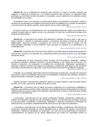 20 de 74
Artículo 42.- En la impartición de educación para menores de edad se tomarán medidas que
aseguren al educando la protección y el cuidado necesarios para preservar su integridad física,
psicológica y social sobre la base del respeto a su dignidad, y que la aplicación de la disciplina escolar
sea compatible con su edad.
Se brindarán cursos a los docentes y al personal que labora en los planteles de educación, sobre los
derechos de los educandos y la obligación que tienen al estar encargados de su custodia, de protegerlos
contra toda forma de maltrato, perjuicio, daño, agresión, abuso, trata o explotación.
Párrafo adicionado DOF 11-09-2013
En caso de que las y los educadores así como las autoridades educativas, tengan conocimiento de la
comisión de algún delito en agravio de las y los educandos, lo harán del conocimiento inmediato de la
autoridad correspondiente.
Párrafo adicionado DOF 19-08-2010
Artículo 43.- La educación para adultos está destinada a individuos de quince años o más que no
hayan cursado o concluido la educación primaria y secundaria. Se presta a través de servicios de
alfabetización, educación primaria y secundaria, así como de formación para el trabajo, con las
particularidades adecuadas a dicha población. Esta educación se apoyará en la participación y la
solidaridad social.
Artículo reformado DOF 02-06-2006, 28-01-2011
Artículo 44.- Tratándose de la educación para adultos la autoridad educativa federal podrá prestar los
servicios que, conforme a la presente Ley, corresponda prestar de manera exclusiva a las autoridades
educativas locales.
Párrafo reformado DOF 28-01-2011
Los beneficiarios de esta educación podrán acreditar los conocimientos adquiridos, mediante
evaluaciones parciales o globales, conforme a los procedimientos a que aluden los artículos 45 y 64.
Cuando al presentar una evaluación no acrediten los conocimientos, habilidades, capacidades y
destrezas, recibirán un informe que indique las asignaturas y unidades de aprendizaje en las que deban
profundizar y tendrán derecho a presentar nuevas evaluaciones hasta lograr la acreditación respectiva.
Párrafo reformado DOF 28-01-2011
El Estado y sus entidades organizarán servicios permanentes de promoción y asesoría de educación
para adultos y darán las facilidades necesarias a sus trabajadores y familiares para estudiar y acreditar la
educación primaria, secundaria y media superior.
Párrafo reformado DOF 10-12-2004, 11-09-2013
Quienes participen voluntariamente brindando asesoría en tareas relativas a esta educación tendrán
derecho, en su caso, a que se les acredite como servicio social.
Artículo 45.- La formación para el trabajo procurará la adquisición de conocimientos, habilidades o
destrezas, que permitan a quien la recibe desarrollar una actividad productiva demandada en el mercado,
mediante alguna ocupación o algún oficio calificados. Esta educación incluirá un capítulo especial dirigido
a personas con discapacidad.
Párrafo reformado DOF 01-06-2016
La Secretaría, conjuntamente con las demás autoridades federales competentes, establecerá un
régimen de certificación, aplicable en toda la República, referido a la formación para el trabajo, conforme
al cual sea posible ir acreditando conocimientos, habilidades o destrezas -intermedios o terminales- de
manera parcial y acumulativa, independientemente de la forma en que hayan sido adquiridos.
La Secretaría, conjuntamente con las demás autoridades federales competentes, determinarán los
lineamientos generales aplicables en toda la República para la definición de aquellos conocimientos,
habilidades o destrezas susceptibles de certificación, así como de los procedimientos de evaluación
correspondientes, sin perjuicio de las demás disposiciones que emitan las autoridades locales en
 