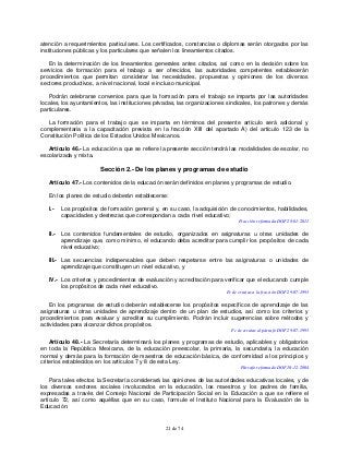 21 de 74
atención a requerimientos particulares. Los certificados, constancias o diplomas serán otorgados por las
instituciones públicas y los particulares que señalen los lineamientos citados.
En la determinación de los lineamientos generales antes citados, así como en la decisión sobre los
servicios de formación para el trabajo a ser ofrecidos, las autoridades competentes establecerán
procedimientos que permitan considerar las necesidades, propuestas y opiniones de los diversos
sectores productivos, a nivel nacional, local e incluso municipal.
Podrán celebrarse convenios para que la formación para el trabajo se imparta por las autoridades
locales, los ayuntamientos, las instituciones privadas, las organizaciones sindicales, los patrones y demás
particulares.
La formación para el trabajo que se imparta en términos del presente artículo será adicional y
complementaria a la capacitación prevista en la fracción XIII del apartado A) del artículo 123 de la
Constitución Política de los Estados Unidos Mexicanos.
Artículo 46.- La educación a que se refiere la presente sección tendrá las modalidades de escolar, no
escolarizada y mixta.
Sección 2.- De los planes y programas de estudio
Artículo 47.- Los contenidos de la educación serán definidos en planes y programas de estudio.
En los planes de estudio deberán establecerse:
I.- Los propósitos de formación general y, en su caso, la adquisición de conocimientos, habilidades,
capacidades y destrezas que correspondan a cada nivel educativo;
Fracción reformada DOF 28-01-2011
II.- Los contenidos fundamentales de estudio, organizados en asignaturas u otras unidades de
aprendizaje que, como mínimo, el educando deba acreditar para cumplir los propósitos de cada
nivel educativo;
III.- Las secuencias indispensables que deben respetarse entre las asignaturas o unidades de
aprendizaje que constituyen un nivel educativo, y
IV.- Los criterios y procedimientos de evaluación y acreditación para verificar que el educando cumple
los propósitos de cada nivel educativo.
Fe de erratas a la fracción DOF 29-07-1993
En los programas de estudio deberán establecerse los propósitos específicos de aprendizaje de las
asignaturas u otras unidades de aprendizaje dentro de un plan de estudios, así como los criterios y
procedimientos para evaluar y acreditar su cumplimiento. Podrán incluir sugerencias sobre métodos y
actividades para alcanzar dichos propósitos.
Fe de erratas al párrafo DOF 29-07-1993
Artículo 48.- La Secretaría determinará los planes y programas de estudio, aplicables y obligatorios
en toda la República Mexicana, de la educación preescolar, la primaria, la secundaria, la educación
normal y demás para la formación de maestros de educación básica, de conformidad a los principios y
criterios establecidos en los artículos 7 y 8 de esta Ley.
Párrafo reformado DOF 10-12-2004
Para tales efectos la Secretaría considerará las opiniones de las autoridades educativas locales, y de
los diversos sectores sociales involucrados en la educación, los maestros y los padres de familia,
expresadas a través del Consejo Nacional de Participación Social en la Educación a que se refiere el
artículo 72, así como aquéllas que en su caso, formule el Instituto Nacional para la Evaluación de la
Educación.
 